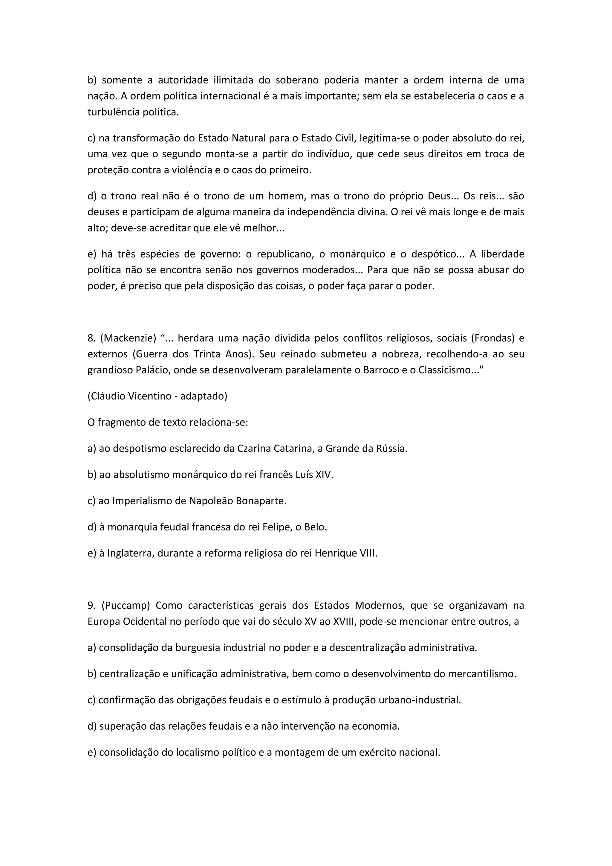 b) somente a autoridade ilimitada do soberano poderia manter a ordem interna de uma
nação. A ordem política internacional é a mais importante; sem ela se estabeleceria o caos e a
turbulência política.

c) na transformação do Estado Natural para o Estado Civil, legitima-se o poder absoluto do rei,
uma vez que o segundo monta-se a partir do indivíduo, que cede seus direitos em troca de
proteção contra a violência e o caos do primeiro.

d) o trono real não é o trono de um homem, mas o trono do próprio Deus... Os reis... são
deuses e participam de alguma maneira da independência divina. O rei vê mais longe e de mais
alto; deve-se acreditar que ele vê melhor...

e) há três espécies de governo: o republicano, o monárquico e o despótico... A liberdade
política não se encontra senão nos governos moderados... Para que não se possa abusar do
poder, é preciso que pela disposição das coisas, o poder faça parar o poder.



8. (Mackenzie) “... herdara uma nação dividida pelos conflitos religiosos, sociais (Frondas) e
externos (Guerra dos Trinta Anos). Seu reinado submeteu a nobreza, recolhendo-a ao seu
grandioso Palácio, onde se desenvolveram paralelamente o Barroco e o Classicismo..."

(Cláudio Vicentino - adaptado)

O fragmento de texto relaciona-se:

a) ao despotismo esclarecido da Czarina Catarina, a Grande da Rússia.

b) ao absolutismo monárquico do rei francês Luís XIV.

c) ao Imperialismo de Napoleão Bonaparte.

d) à monarquia feudal francesa do rei Felipe, o Belo.

e) à Inglaterra, durante a reforma religiosa do rei Henrique VIII.



9. (Puccamp) Como características gerais dos Estados Modernos, que se organizavam na
Europa Ocidental no período que vai do século XV ao XVIII, pode-se mencionar entre outros, a

a) consolidação da burguesia industrial no poder e a descentralização administrativa.

b) centralização e unificação administrativa, bem como o desenvolvimento do mercantilismo.

c) confirmação das obrigações feudais e o estímulo à produção urbano-industrial.

d) superação das relações feudais e a não intervenção na economia.

e) consolidação do localismo político e a montagem de um exército nacional.
 