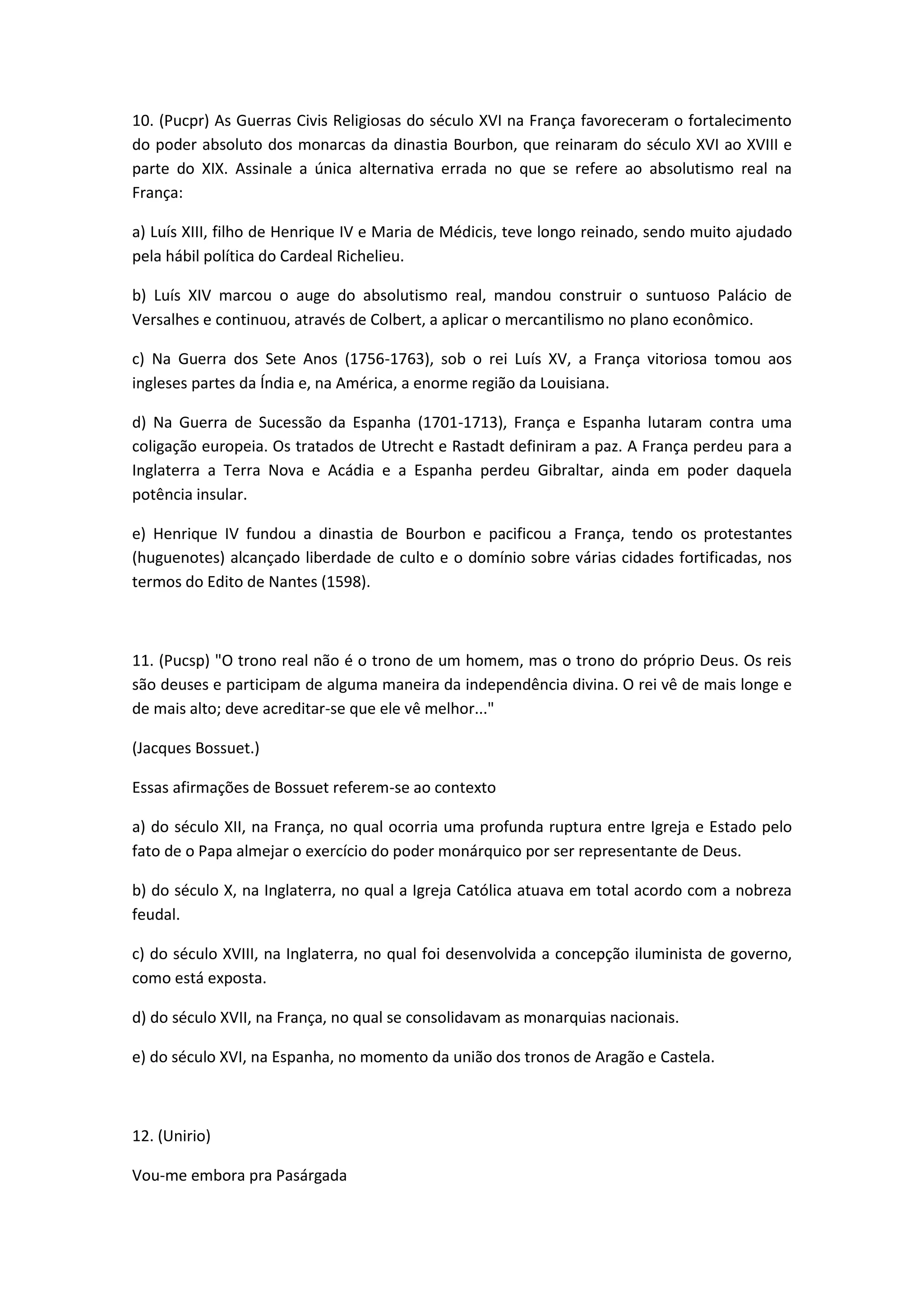 10. (Pucpr) As Guerras Civis Religiosas do século XVI na França favoreceram o fortalecimento
do poder absoluto dos monarcas da dinastia Bourbon, que reinaram do século XVI ao XVIII e
parte do XIX. Assinale a única alternativa errada no que se refere ao absolutismo real na
França:

a) Luís XIII, filho de Henrique IV e Maria de Médicis, teve longo reinado, sendo muito ajudado
pela hábil política do Cardeal Richelieu.

b) Luís XIV marcou o auge do absolutismo real, mandou construir o suntuoso Palácio de
Versalhes e continuou, através de Colbert, a aplicar o mercantilismo no plano econômico.

c) Na Guerra dos Sete Anos (1756-1763), sob o rei Luís XV, a França vitoriosa tomou aos
ingleses partes da Índia e, na América, a enorme região da Louisiana.

d) Na Guerra de Sucessão da Espanha (1701-1713), França e Espanha lutaram contra uma
coligação europeia. Os tratados de Utrecht e Rastadt definiram a paz. A França perdeu para a
Inglaterra a Terra Nova e Acádia e a Espanha perdeu Gibraltar, ainda em poder daquela
potência insular.

e) Henrique IV fundou a dinastia de Bourbon e pacificou a França, tendo os protestantes
(huguenotes) alcançado liberdade de culto e o domínio sobre várias cidades fortificadas, nos
termos do Edito de Nantes (1598).



11. (Pucsp) "O trono real não é o trono de um homem, mas o trono do próprio Deus. Os reis
são deuses e participam de alguma maneira da independência divina. O rei vê de mais longe e
de mais alto; deve acreditar-se que ele vê melhor..."

(Jacques Bossuet.)

Essas afirmações de Bossuet referem-se ao contexto

a) do século XII, na França, no qual ocorria uma profunda ruptura entre Igreja e Estado pelo
fato de o Papa almejar o exercício do poder monárquico por ser representante de Deus.

b) do século X, na Inglaterra, no qual a Igreja Católica atuava em total acordo com a nobreza
feudal.

c) do século XVIII, na Inglaterra, no qual foi desenvolvida a concepção iluminista de governo,
como está exposta.

d) do século XVII, na França, no qual se consolidavam as monarquias nacionais.

e) do século XVI, na Espanha, no momento da união dos tronos de Aragão e Castela.



12. (Unirio)

Vou-me embora pra Pasárgada
 