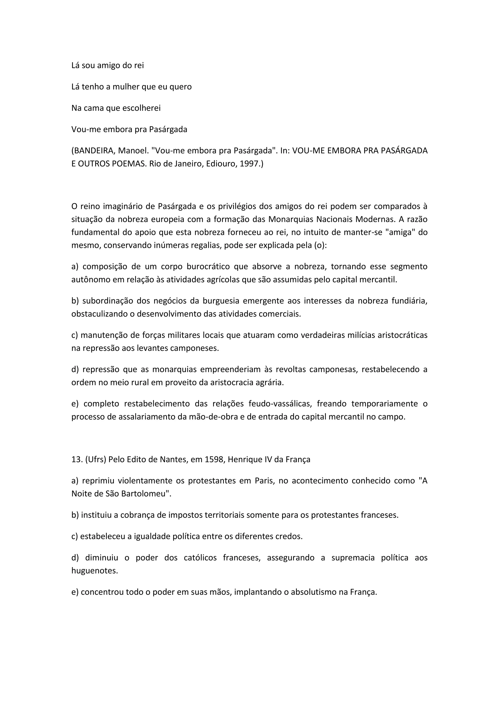 Lá sou amigo do rei

Lá tenho a mulher que eu quero

Na cama que escolherei

Vou-me embora pra Pasárgada

(BANDEIRA, Manoel. "Vou-me embora pra Pasárgada". In: VOU-ME EMBORA PRA PASÁRGADA
E OUTROS POEMAS. Rio de Janeiro, Ediouro, 1997.)



O reino imaginário de Pasárgada e os privilégios dos amigos do rei podem ser comparados à
situação da nobreza europeia com a formação das Monarquias Nacionais Modernas. A razão
fundamental do apoio que esta nobreza forneceu ao rei, no intuito de manter-se "amiga" do
mesmo, conservando inúmeras regalias, pode ser explicada pela (o):

a) composição de um corpo burocrático que absorve a nobreza, tornando esse segmento
autônomo em relação às atividades agrícolas que são assumidas pelo capital mercantil.

b) subordinação dos negócios da burguesia emergente aos interesses da nobreza fundiária,
obstaculizando o desenvolvimento das atividades comerciais.

c) manutenção de forças militares locais que atuaram como verdadeiras milícias aristocráticas
na repressão aos levantes camponeses.

d) repressão que as monarquias empreenderiam às revoltas camponesas, restabelecendo a
ordem no meio rural em proveito da aristocracia agrária.

e) completo restabelecimento das relações feudo-vassálicas, freando temporariamente o
processo de assalariamento da mão-de-obra e de entrada do capital mercantil no campo.



13. (Ufrs) Pelo Edito de Nantes, em 1598, Henrique IV da França

a) reprimiu violentamente os protestantes em Paris, no acontecimento conhecido como "A
Noite de São Bartolomeu".

b) instituiu a cobrança de impostos territoriais somente para os protestantes franceses.

c) estabeleceu a igualdade política entre os diferentes credos.

d) diminuiu o poder dos católicos franceses, assegurando a supremacia política aos
huguenotes.

e) concentrou todo o poder em suas mãos, implantando o absolutismo na França.
 