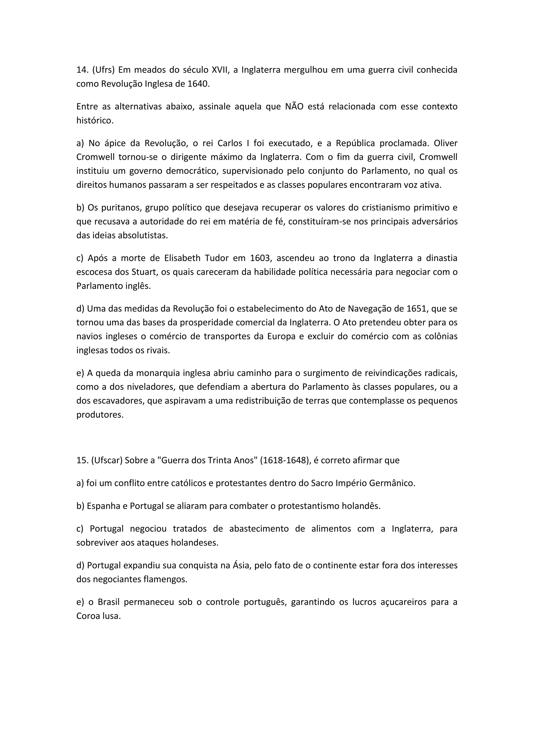 14. (Ufrs) Em meados do século XVII, a Inglaterra mergulhou em uma guerra civil conhecida
como Revolução Inglesa de 1640.

Entre as alternativas abaixo, assinale aquela que NÃO está relacionada com esse contexto
histórico.

a) No ápice da Revolução, o rei Carlos I foi executado, e a República proclamada. Oliver
Cromwell tornou-se o dirigente máximo da Inglaterra. Com o fim da guerra civil, Cromwell
instituiu um governo democrático, supervisionado pelo conjunto do Parlamento, no qual os
direitos humanos passaram a ser respeitados e as classes populares encontraram voz ativa.

b) Os puritanos, grupo político que desejava recuperar os valores do cristianismo primitivo e
que recusava a autoridade do rei em matéria de fé, constituíram-se nos principais adversários
das ideias absolutistas.

c) Após a morte de Elisabeth Tudor em 1603, ascendeu ao trono da Inglaterra a dinastia
escocesa dos Stuart, os quais careceram da habilidade política necessária para negociar com o
Parlamento inglês.

d) Uma das medidas da Revolução foi o estabelecimento do Ato de Navegação de 1651, que se
tornou uma das bases da prosperidade comercial da Inglaterra. O Ato pretendeu obter para os
navios ingleses o comércio de transportes da Europa e excluir do comércio com as colônias
inglesas todos os rivais.

e) A queda da monarquia inglesa abriu caminho para o surgimento de reivindicações radicais,
como a dos niveladores, que defendiam a abertura do Parlamento às classes populares, ou a
dos escavadores, que aspiravam a uma redistribuição de terras que contemplasse os pequenos
produtores.



15. (Ufscar) Sobre a "Guerra dos Trinta Anos" (1618-1648), é correto afirmar que

a) foi um conflito entre católicos e protestantes dentro do Sacro Império Germânico.

b) Espanha e Portugal se aliaram para combater o protestantismo holandês.

c) Portugal negociou tratados de abastecimento de alimentos com a Inglaterra, para
sobreviver aos ataques holandeses.

d) Portugal expandiu sua conquista na Ásia, pelo fato de o continente estar fora dos interesses
dos negociantes flamengos.

e) o Brasil permaneceu sob o controle português, garantindo os lucros açucareiros para a
Coroa lusa.
 
