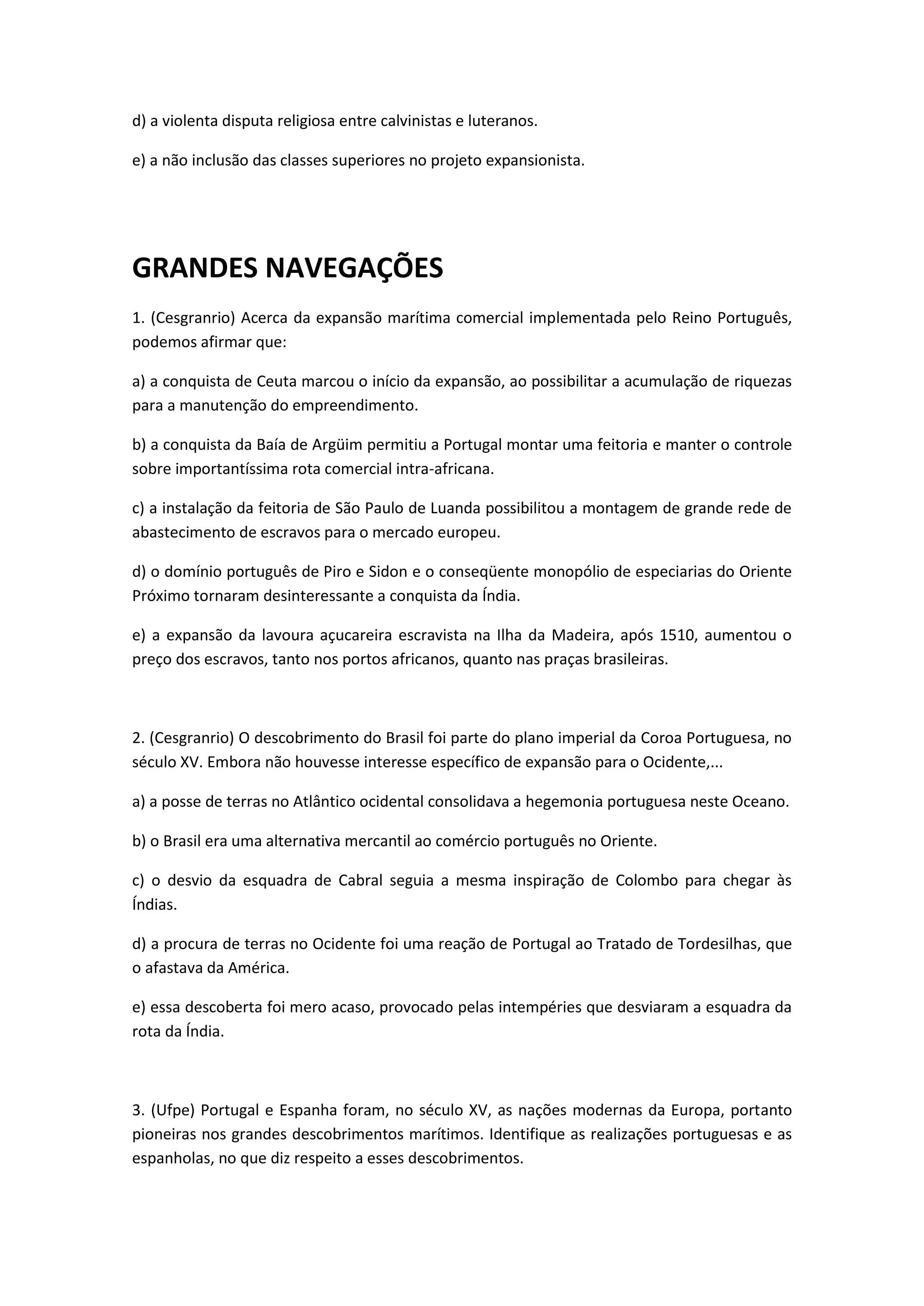 d) a violenta disputa religiosa entre calvinistas e luteranos.

e) a não inclusão das classes superiores no projeto expansionista.




GRANDES NAVEGAÇÕES
1. (Cesgranrio) Acerca da expansão marítima comercial implementada pelo Reino Português,
podemos afirmar que:

a) a conquista de Ceuta marcou o início da expansão, ao possibilitar a acumulação de riquezas
para a manutenção do empreendimento.

b) a conquista da Baía de Argüim permitiu a Portugal montar uma feitoria e manter o controle
sobre importantíssima rota comercial intra-africana.

c) a instalação da feitoria de São Paulo de Luanda possibilitou a montagem de grande rede de
abastecimento de escravos para o mercado europeu.

d) o domínio português de Piro e Sidon e o conseqüente monopólio de especiarias do Oriente
Próximo tornaram desinteressante a conquista da Índia.

e) a expansão da lavoura açucareira escravista na Ilha da Madeira, após 1510, aumentou o
preço dos escravos, tanto nos portos africanos, quanto nas praças brasileiras.



2. (Cesgranrio) O descobrimento do Brasil foi parte do plano imperial da Coroa Portuguesa, no
século XV. Embora não houvesse interesse específico de expansão para o Ocidente,...

a) a posse de terras no Atlântico ocidental consolidava a hegemonia portuguesa neste Oceano.

b) o Brasil era uma alternativa mercantil ao comércio português no Oriente.

c) o desvio da esquadra de Cabral seguia a mesma inspiração de Colombo para chegar às
Índias.

d) a procura de terras no Ocidente foi uma reação de Portugal ao Tratado de Tordesilhas, que
o afastava da América.

e) essa descoberta foi mero acaso, provocado pelas intempéries que desviaram a esquadra da
rota da Índia.



3. (Ufpe) Portugal e Espanha foram, no século XV, as nações modernas da Europa, portanto
pioneiras nos grandes descobrimentos marítimos. Identifique as realizações portuguesas e as
espanholas, no que diz respeito a esses descobrimentos.
 