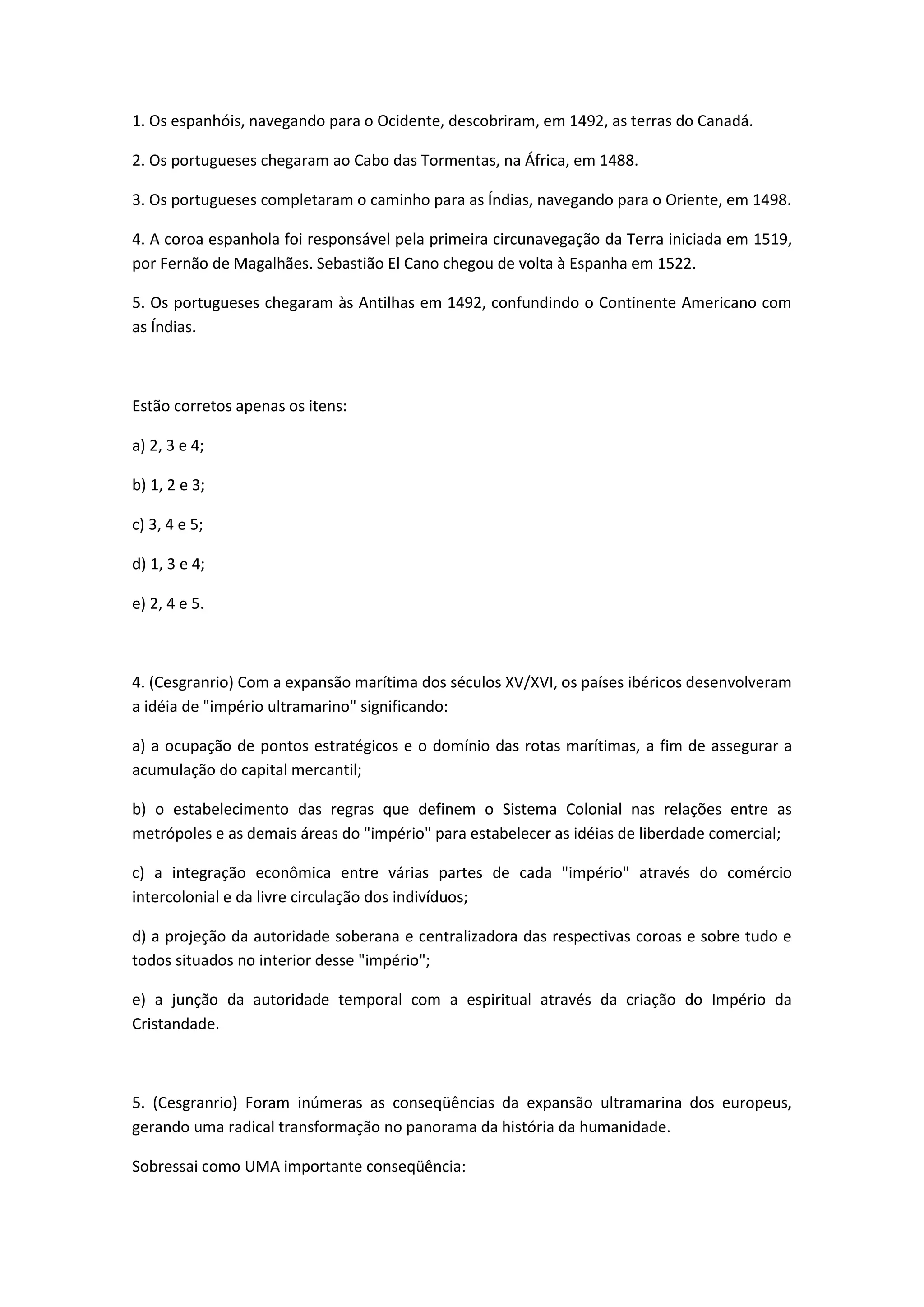 1. Os espanhóis, navegando para o Ocidente, descobriram, em 1492, as terras do Canadá.

2. Os portugueses chegaram ao Cabo das Tormentas, na África, em 1488.

3. Os portugueses completaram o caminho para as Índias, navegando para o Oriente, em 1498.

4. A coroa espanhola foi responsável pela primeira circunavegação da Terra iniciada em 1519,
por Fernão de Magalhães. Sebastião El Cano chegou de volta à Espanha em 1522.

5. Os portugueses chegaram às Antilhas em 1492, confundindo o Continente Americano com
as Índias.



Estão corretos apenas os itens:

a) 2, 3 e 4;

b) 1, 2 e 3;

c) 3, 4 e 5;

d) 1, 3 e 4;

e) 2, 4 e 5.



4. (Cesgranrio) Com a expansão marítima dos séculos XV/XVI, os países ibéricos desenvolveram
a idéia de "império ultramarino" significando:

a) a ocupação de pontos estratégicos e o domínio das rotas marítimas, a fim de assegurar a
acumulação do capital mercantil;

b) o estabelecimento das regras que definem o Sistema Colonial nas relações entre as
metrópoles e as demais áreas do "império" para estabelecer as idéias de liberdade comercial;

c) a integração econômica entre várias partes de cada "império" através do comércio
intercolonial e da livre circulação dos indivíduos;

d) a projeção da autoridade soberana e centralizadora das respectivas coroas e sobre tudo e
todos situados no interior desse "império";

e) a junção da autoridade temporal com a espiritual através da criação do Império da
Cristandade.



5. (Cesgranrio) Foram inúmeras as conseqüências da expansão ultramarina dos europeus,
gerando uma radical transformação no panorama da história da humanidade.

Sobressai como UMA importante conseqüência:
 