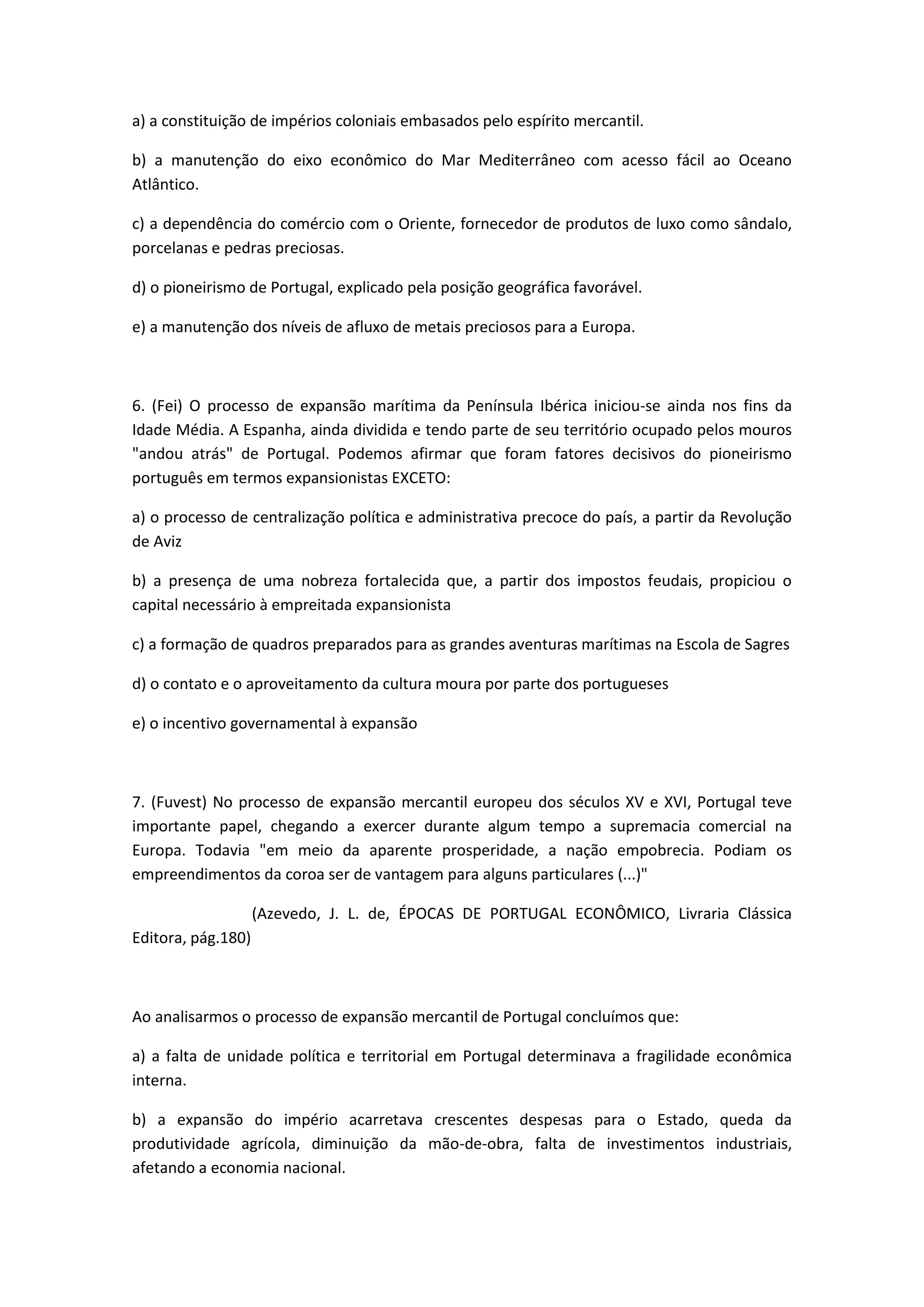a) a constituição de impérios coloniais embasados pelo espírito mercantil.

b) a manutenção do eixo econômico do Mar Mediterrâneo com acesso fácil ao Oceano
Atlântico.

c) a dependência do comércio com o Oriente, fornecedor de produtos de luxo como sândalo,
porcelanas e pedras preciosas.

d) o pioneirismo de Portugal, explicado pela posição geográfica favorável.

e) a manutenção dos níveis de afluxo de metais preciosos para a Europa.



6. (Fei) O processo de expansão marítima da Península Ibérica iniciou-se ainda nos fins da
Idade Média. A Espanha, ainda dividida e tendo parte de seu território ocupado pelos mouros
"andou atrás" de Portugal. Podemos afirmar que foram fatores decisivos do pioneirismo
português em termos expansionistas EXCETO:

a) o processo de centralização política e administrativa precoce do país, a partir da Revolução
de Aviz

b) a presença de uma nobreza fortalecida que, a partir dos impostos feudais, propiciou o
capital necessário à empreitada expansionista

c) a formação de quadros preparados para as grandes aventuras marítimas na Escola de Sagres

d) o contato e o aproveitamento da cultura moura por parte dos portugueses

e) o incentivo governamental à expansão



7. (Fuvest) No processo de expansão mercantil europeu dos séculos XV e XVI, Portugal teve
importante papel, chegando a exercer durante algum tempo a supremacia comercial na
Europa. Todavia "em meio da aparente prosperidade, a nação empobrecia. Podiam os
empreendimentos da coroa ser de vantagem para alguns particulares (...)"

                    (Azevedo, J. L. de, ÉPOCAS DE PORTUGAL ECONÔMICO, Livraria Clássica
Editora, pág.180)



Ao analisarmos o processo de expansão mercantil de Portugal concluímos que:

a) a falta de unidade política e territorial em Portugal determinava a fragilidade econômica
interna.

b) a expansão do império acarretava crescentes despesas para o Estado, queda da
produtividade agrícola, diminuição da mão-de-obra, falta de investimentos industriais,
afetando a economia nacional.
 