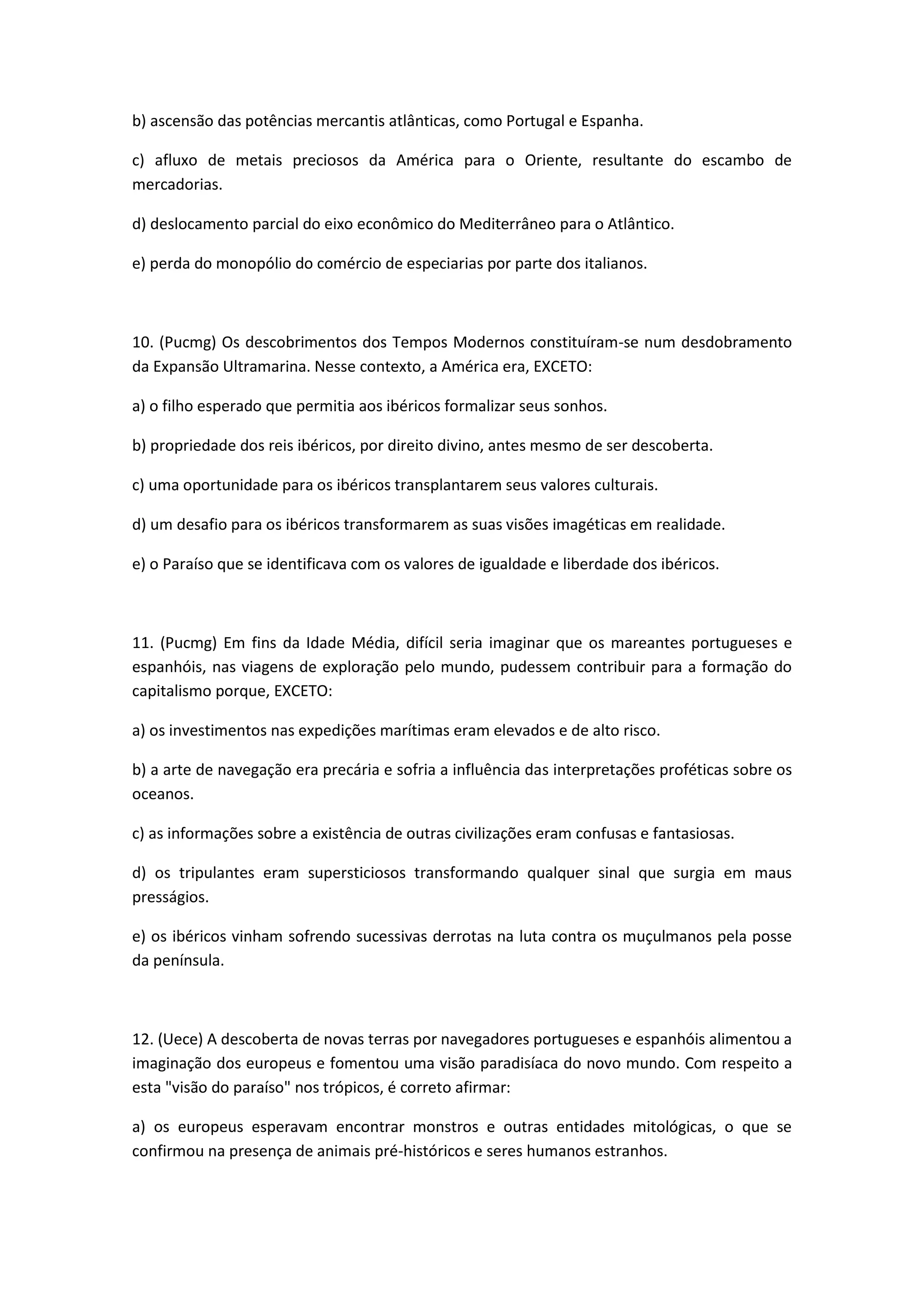 b) ascensão das potências mercantis atlânticas, como Portugal e Espanha.

c) afluxo de metais preciosos da América para o Oriente, resultante do escambo de
mercadorias.

d) deslocamento parcial do eixo econômico do Mediterrâneo para o Atlântico.

e) perda do monopólio do comércio de especiarias por parte dos italianos.



10. (Pucmg) Os descobrimentos dos Tempos Modernos constituíram-se num desdobramento
da Expansão Ultramarina. Nesse contexto, a América era, EXCETO:

a) o filho esperado que permitia aos ibéricos formalizar seus sonhos.

b) propriedade dos reis ibéricos, por direito divino, antes mesmo de ser descoberta.

c) uma oportunidade para os ibéricos transplantarem seus valores culturais.

d) um desafio para os ibéricos transformarem as suas visões imagéticas em realidade.

e) o Paraíso que se identificava com os valores de igualdade e liberdade dos ibéricos.



11. (Pucmg) Em fins da Idade Média, difícil seria imaginar que os mareantes portugueses e
espanhóis, nas viagens de exploração pelo mundo, pudessem contribuir para a formação do
capitalismo porque, EXCETO:

a) os investimentos nas expedições marítimas eram elevados e de alto risco.

b) a arte de navegação era precária e sofria a influência das interpretações proféticas sobre os
oceanos.

c) as informações sobre a existência de outras civilizações eram confusas e fantasiosas.

d) os tripulantes eram supersticiosos transformando qualquer sinal que surgia em maus
presságios.

e) os ibéricos vinham sofrendo sucessivas derrotas na luta contra os muçulmanos pela posse
da península.



12. (Uece) A descoberta de novas terras por navegadores portugueses e espanhóis alimentou a
imaginação dos europeus e fomentou uma visão paradisíaca do novo mundo. Com respeito a
esta "visão do paraíso" nos trópicos, é correto afirmar:

a) os europeus esperavam encontrar monstros e outras entidades mitológicas, o que se
confirmou na presença de animais pré-históricos e seres humanos estranhos.
 