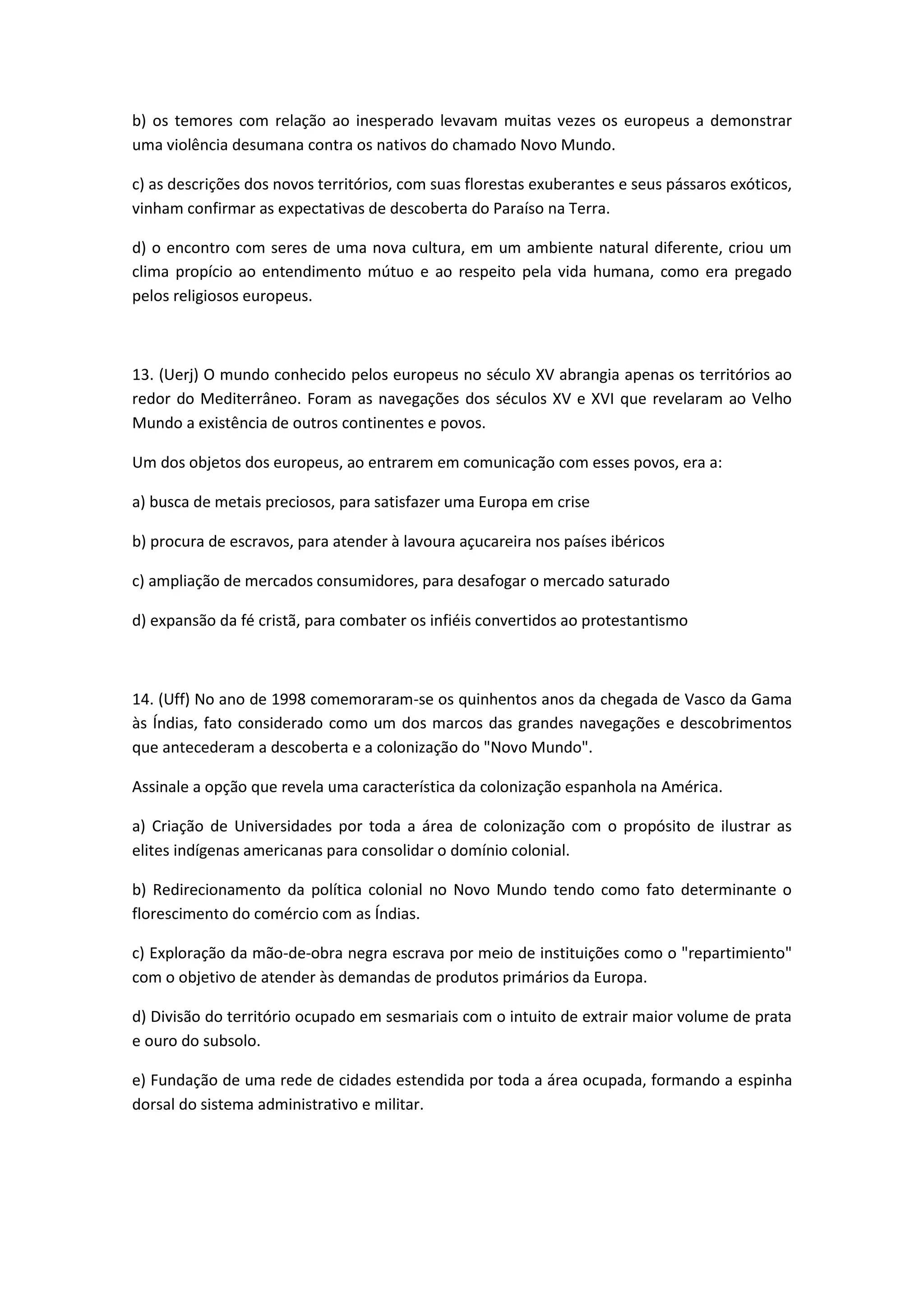 b) os temores com relação ao inesperado levavam muitas vezes os europeus a demonstrar
uma violência desumana contra os nativos do chamado Novo Mundo.

c) as descrições dos novos territórios, com suas florestas exuberantes e seus pássaros exóticos,
vinham confirmar as expectativas de descoberta do Paraíso na Terra.

d) o encontro com seres de uma nova cultura, em um ambiente natural diferente, criou um
clima propício ao entendimento mútuo e ao respeito pela vida humana, como era pregado
pelos religiosos europeus.



13. (Uerj) O mundo conhecido pelos europeus no século XV abrangia apenas os territórios ao
redor do Mediterrâneo. Foram as navegações dos séculos XV e XVI que revelaram ao Velho
Mundo a existência de outros continentes e povos.

Um dos objetos dos europeus, ao entrarem em comunicação com esses povos, era a:

a) busca de metais preciosos, para satisfazer uma Europa em crise

b) procura de escravos, para atender à lavoura açucareira nos países ibéricos

c) ampliação de mercados consumidores, para desafogar o mercado saturado

d) expansão da fé cristã, para combater os infiéis convertidos ao protestantismo



14. (Uff) No ano de 1998 comemoraram-se os quinhentos anos da chegada de Vasco da Gama
às Índias, fato considerado como um dos marcos das grandes navegações e descobrimentos
que antecederam a descoberta e a colonização do "Novo Mundo".

Assinale a opção que revela uma característica da colonização espanhola na América.

a) Criação de Universidades por toda a área de colonização com o propósito de ilustrar as
elites indígenas americanas para consolidar o domínio colonial.

b) Redirecionamento da política colonial no Novo Mundo tendo como fato determinante o
florescimento do comércio com as Índias.

c) Exploração da mão-de-obra negra escrava por meio de instituições como o "repartimiento"
com o objetivo de atender às demandas de produtos primários da Europa.

d) Divisão do território ocupado em sesmariais com o intuito de extrair maior volume de prata
e ouro do subsolo.

e) Fundação de uma rede de cidades estendida por toda a área ocupada, formando a espinha
dorsal do sistema administrativo e militar.
 