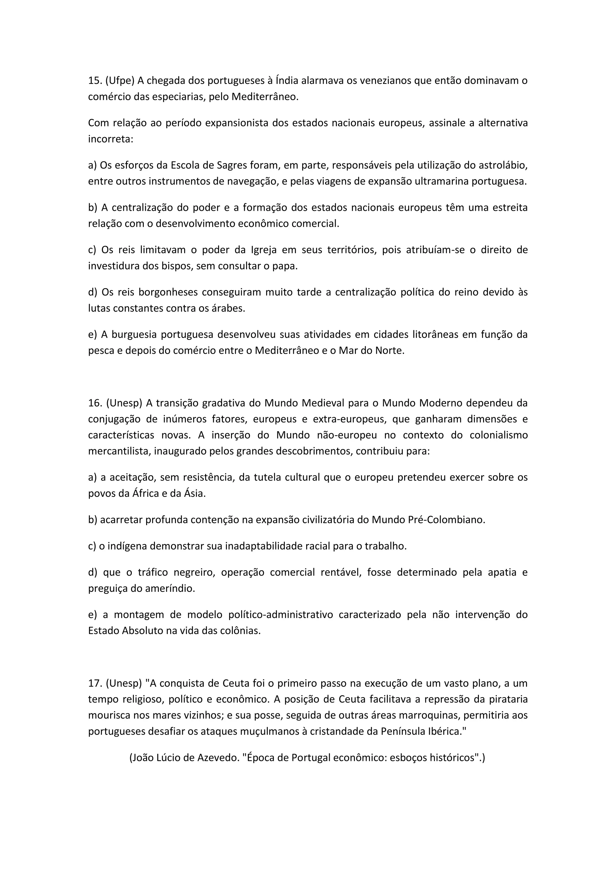 15. (Ufpe) A chegada dos portugueses à Índia alarmava os venezianos que então dominavam o
comércio das especiarias, pelo Mediterrâneo.

Com relação ao período expansionista dos estados nacionais europeus, assinale a alternativa
incorreta:

a) Os esforços da Escola de Sagres foram, em parte, responsáveis pela utilização do astrolábio,
entre outros instrumentos de navegação, e pelas viagens de expansão ultramarina portuguesa.

b) A centralização do poder e a formação dos estados nacionais europeus têm uma estreita
relação com o desenvolvimento econômico comercial.

c) Os reis limitavam o poder da Igreja em seus territórios, pois atribuíam-se o direito de
investidura dos bispos, sem consultar o papa.

d) Os reis borgonheses conseguiram muito tarde a centralização política do reino devido às
lutas constantes contra os árabes.

e) A burguesia portuguesa desenvolveu suas atividades em cidades litorâneas em função da
pesca e depois do comércio entre o Mediterrâneo e o Mar do Norte.



16. (Unesp) A transição gradativa do Mundo Medieval para o Mundo Moderno dependeu da
conjugação de inúmeros fatores, europeus e extra-europeus, que ganharam dimensões e
características novas. A inserção do Mundo não-europeu no contexto do colonialismo
mercantilista, inaugurado pelos grandes descobrimentos, contribuiu para:

a) a aceitação, sem resistência, da tutela cultural que o europeu pretendeu exercer sobre os
povos da África e da Ásia.

b) acarretar profunda contenção na expansão civilizatória do Mundo Pré-Colombiano.

c) o indígena demonstrar sua inadaptabilidade racial para o trabalho.

d) que o tráfico negreiro, operação comercial rentável, fosse determinado pela apatia e
preguiça do ameríndio.

e) a montagem de modelo político-administrativo caracterizado pela não intervenção do
Estado Absoluto na vida das colônias.



17. (Unesp) "A conquista de Ceuta foi o primeiro passo na execução de um vasto plano, a um
tempo religioso, político e econômico. A posição de Ceuta facilitava a repressão da pirataria
mourisca nos mares vizinhos; e sua posse, seguida de outras áreas marroquinas, permitiria aos
portugueses desafiar os ataques muçulmanos à cristandade da Península Ibérica."

        (João Lúcio de Azevedo. "Época de Portugal econômico: esboços históricos".)
 