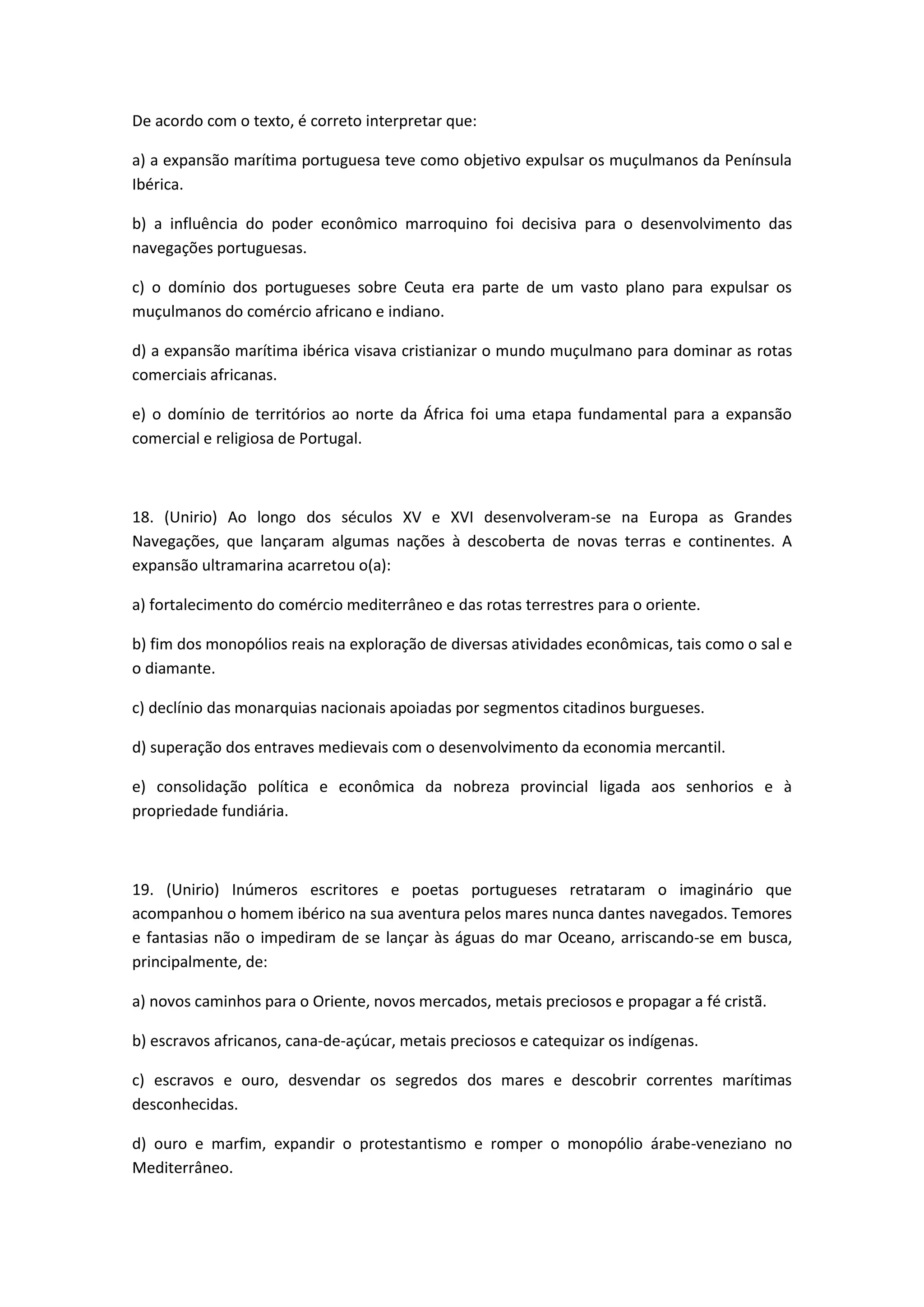 De acordo com o texto, é correto interpretar que:

a) a expansão marítima portuguesa teve como objetivo expulsar os muçulmanos da Península
Ibérica.

b) a influência do poder econômico marroquino foi decisiva para o desenvolvimento das
navegações portuguesas.

c) o domínio dos portugueses sobre Ceuta era parte de um vasto plano para expulsar os
muçulmanos do comércio africano e indiano.

d) a expansão marítima ibérica visava cristianizar o mundo muçulmano para dominar as rotas
comerciais africanas.

e) o domínio de territórios ao norte da África foi uma etapa fundamental para a expansão
comercial e religiosa de Portugal.



18. (Unirio) Ao longo dos séculos XV e XVI desenvolveram-se na Europa as Grandes
Navegações, que lançaram algumas nações à descoberta de novas terras e continentes. A
expansão ultramarina acarretou o(a):

a) fortalecimento do comércio mediterrâneo e das rotas terrestres para o oriente.

b) fim dos monopólios reais na exploração de diversas atividades econômicas, tais como o sal e
o diamante.

c) declínio das monarquias nacionais apoiadas por segmentos citadinos burgueses.

d) superação dos entraves medievais com o desenvolvimento da economia mercantil.

e) consolidação política e econômica da nobreza provincial ligada aos senhorios e à
propriedade fundiária.



19. (Unirio) Inúmeros escritores e poetas portugueses retrataram o imaginário que
acompanhou o homem ibérico na sua aventura pelos mares nunca dantes navegados. Temores
e fantasias não o impediram de se lançar às águas do mar Oceano, arriscando-se em busca,
principalmente, de:

a) novos caminhos para o Oriente, novos mercados, metais preciosos e propagar a fé cristã.

b) escravos africanos, cana-de-açúcar, metais preciosos e catequizar os indígenas.

c) escravos e ouro, desvendar os segredos dos mares e descobrir correntes marítimas
desconhecidas.

d) ouro e marfim, expandir o protestantismo e romper o monopólio árabe-veneziano no
Mediterrâneo.
 