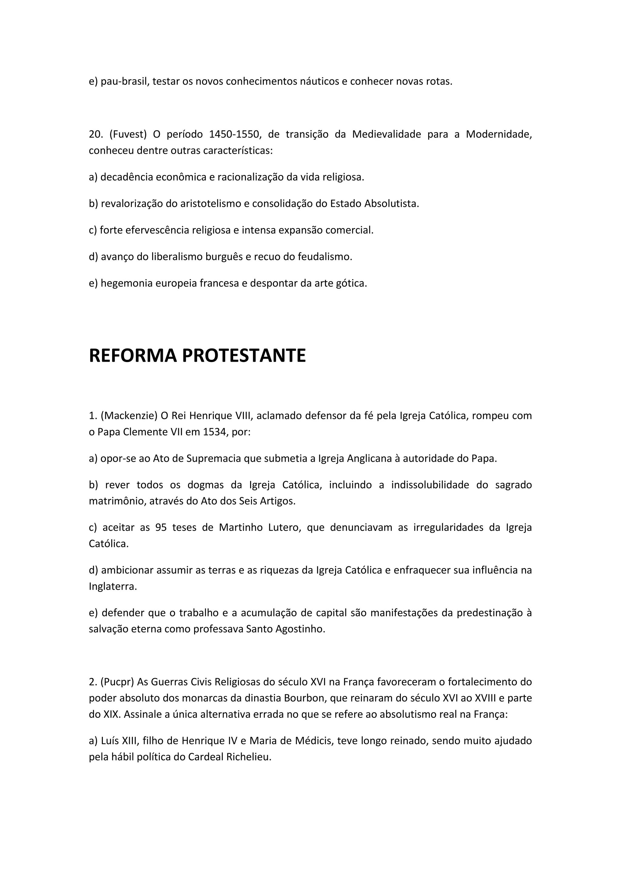 e) pau-brasil, testar os novos conhecimentos náuticos e conhecer novas rotas.



20. (Fuvest) O período 1450-1550, de transição da Medievalidade para a Modernidade,
conheceu dentre outras características:

a) decadência econômica e racionalização da vida religiosa.

b) revalorização do aristotelismo e consolidação do Estado Absolutista.

c) forte efervescência religiosa e intensa expansão comercial.

d) avanço do liberalismo burguês e recuo do feudalismo.

e) hegemonia europeia francesa e despontar da arte gótica.




REFORMA PROTESTANTE

1. (Mackenzie) O Rei Henrique VIII, aclamado defensor da fé pela Igreja Católica, rompeu com
o Papa Clemente VII em 1534, por:

a) opor-se ao Ato de Supremacia que submetia a Igreja Anglicana à autoridade do Papa.

b) rever todos os dogmas da Igreja Católica, incluindo a indissolubilidade do sagrado
matrimônio, através do Ato dos Seis Artigos.

c) aceitar as 95 teses de Martinho Lutero, que denunciavam as irregularidades da Igreja
Católica.

d) ambicionar assumir as terras e as riquezas da Igreja Católica e enfraquecer sua influência na
Inglaterra.

e) defender que o trabalho e a acumulação de capital são manifestações da predestinação à
salvação eterna como professava Santo Agostinho.



2. (Pucpr) As Guerras Civis Religiosas do século XVI na França favoreceram o fortalecimento do
poder absoluto dos monarcas da dinastia Bourbon, que reinaram do século XVI ao XVIII e parte
do XIX. Assinale a única alternativa errada no que se refere ao absolutismo real na França:

a) Luís XIII, filho de Henrique IV e Maria de Médicis, teve longo reinado, sendo muito ajudado
pela hábil política do Cardeal Richelieu.
 