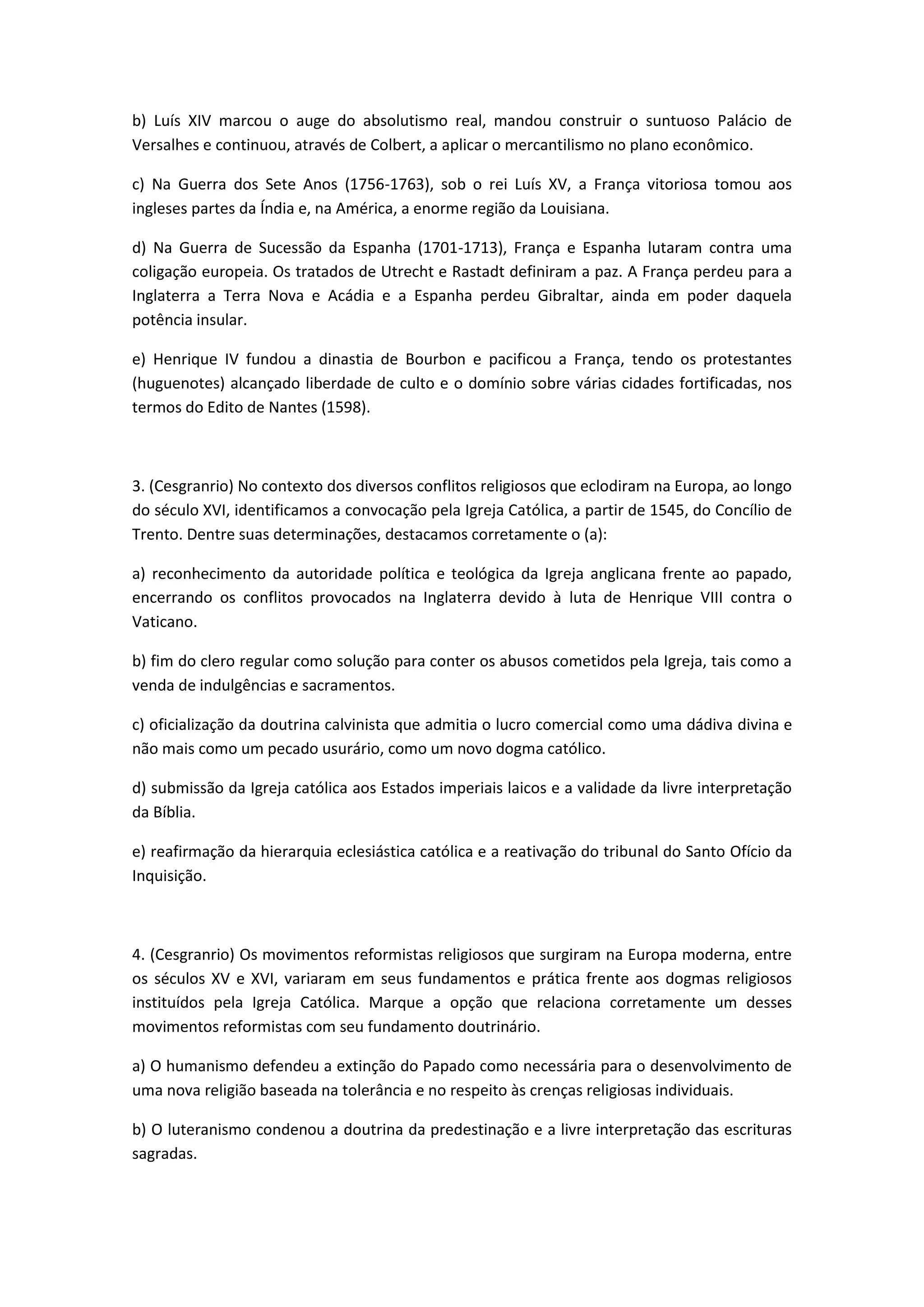 b) Luís XIV marcou o auge do absolutismo real, mandou construir o suntuoso Palácio de
Versalhes e continuou, através de Colbert, a aplicar o mercantilismo no plano econômico.

c) Na Guerra dos Sete Anos (1756-1763), sob o rei Luís XV, a França vitoriosa tomou aos
ingleses partes da Índia e, na América, a enorme região da Louisiana.

d) Na Guerra de Sucessão da Espanha (1701-1713), França e Espanha lutaram contra uma
coligação europeia. Os tratados de Utrecht e Rastadt definiram a paz. A França perdeu para a
Inglaterra a Terra Nova e Acádia e a Espanha perdeu Gibraltar, ainda em poder daquela
potência insular.

e) Henrique IV fundou a dinastia de Bourbon e pacificou a França, tendo os protestantes
(huguenotes) alcançado liberdade de culto e o domínio sobre várias cidades fortificadas, nos
termos do Edito de Nantes (1598).



3. (Cesgranrio) No contexto dos diversos conflitos religiosos que eclodiram na Europa, ao longo
do século XVI, identificamos a convocação pela Igreja Católica, a partir de 1545, do Concílio de
Trento. Dentre suas determinações, destacamos corretamente o (a):

a) reconhecimento da autoridade política e teológica da Igreja anglicana frente ao papado,
encerrando os conflitos provocados na Inglaterra devido à luta de Henrique VIII contra o
Vaticano.

b) fim do clero regular como solução para conter os abusos cometidos pela Igreja, tais como a
venda de indulgências e sacramentos.

c) oficialização da doutrina calvinista que admitia o lucro comercial como uma dádiva divina e
não mais como um pecado usurário, como um novo dogma católico.

d) submissão da Igreja católica aos Estados imperiais laicos e a validade da livre interpretação
da Bíblia.

e) reafirmação da hierarquia eclesiástica católica e a reativação do tribunal do Santo Ofício da
Inquisição.



4. (Cesgranrio) Os movimentos reformistas religiosos que surgiram na Europa moderna, entre
os séculos XV e XVI, variaram em seus fundamentos e prática frente aos dogmas religiosos
instituídos pela Igreja Católica. Marque a opção que relaciona corretamente um desses
movimentos reformistas com seu fundamento doutrinário.

a) O humanismo defendeu a extinção do Papado como necessária para o desenvolvimento de
uma nova religião baseada na tolerância e no respeito às crenças religiosas individuais.

b) O luteranismo condenou a doutrina da predestinação e a livre interpretação das escrituras
sagradas.
 