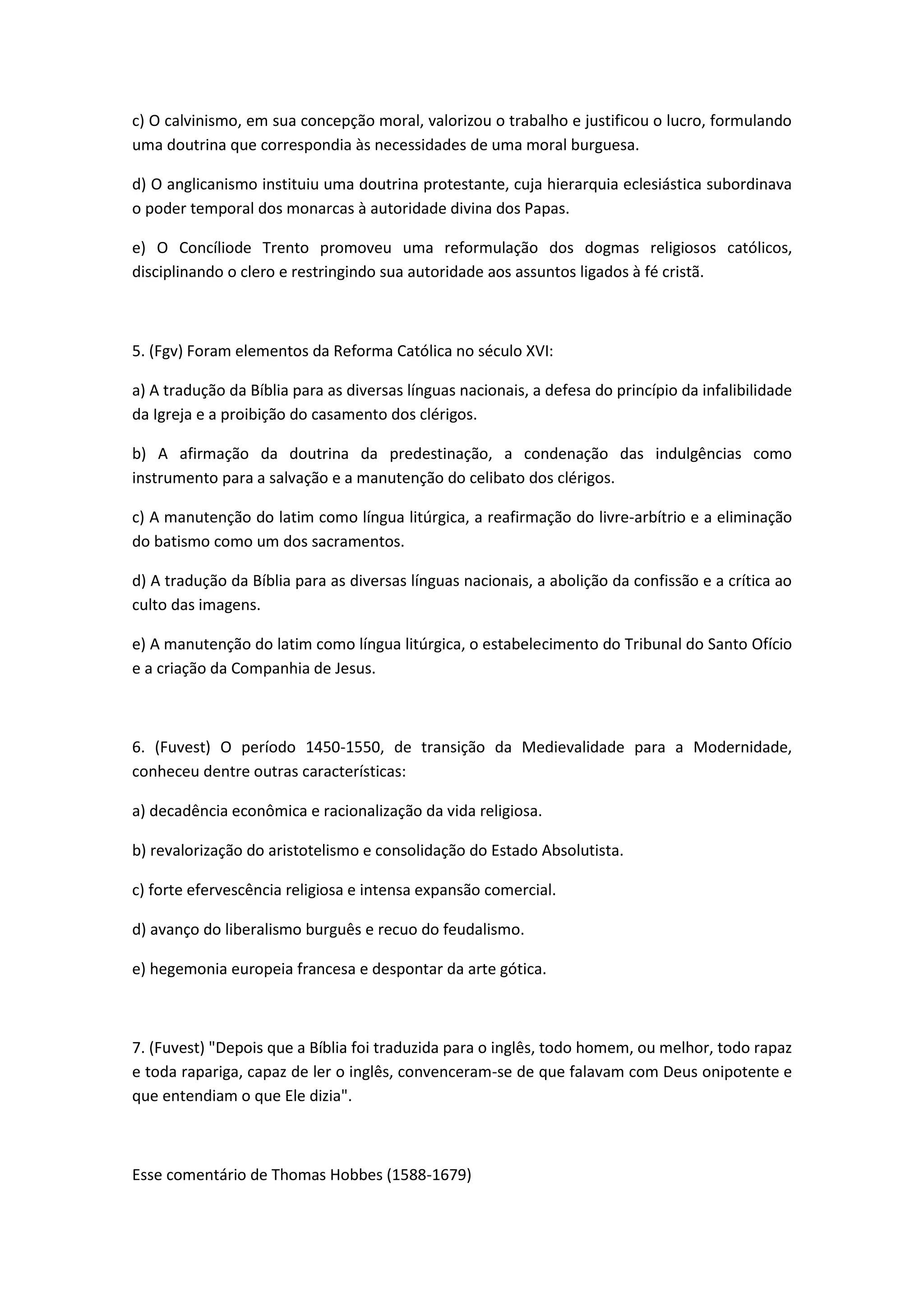 c) O calvinismo, em sua concepção moral, valorizou o trabalho e justificou o lucro, formulando
uma doutrina que correspondia às necessidades de uma moral burguesa.

d) O anglicanismo instituiu uma doutrina protestante, cuja hierarquia eclesiástica subordinava
o poder temporal dos monarcas à autoridade divina dos Papas.

e) O Concíliode Trento promoveu uma reformulação dos dogmas religiosos católicos,
disciplinando o clero e restringindo sua autoridade aos assuntos ligados à fé cristã.



5. (Fgv) Foram elementos da Reforma Católica no século XVI:

a) A tradução da Bíblia para as diversas línguas nacionais, a defesa do princípio da infalibilidade
da Igreja e a proibição do casamento dos clérigos.

b) A afirmação da doutrina da predestinação, a condenação das indulgências como
instrumento para a salvação e a manutenção do celibato dos clérigos.

c) A manutenção do latim como língua litúrgica, a reafirmação do livre-arbítrio e a eliminação
do batismo como um dos sacramentos.

d) A tradução da Bíblia para as diversas línguas nacionais, a abolição da confissão e a crítica ao
culto das imagens.

e) A manutenção do latim como língua litúrgica, o estabelecimento do Tribunal do Santo Ofício
e a criação da Companhia de Jesus.



6. (Fuvest) O período 1450-1550, de transição da Medievalidade para a Modernidade,
conheceu dentre outras características:

a) decadência econômica e racionalização da vida religiosa.

b) revalorização do aristotelismo e consolidação do Estado Absolutista.

c) forte efervescência religiosa e intensa expansão comercial.

d) avanço do liberalismo burguês e recuo do feudalismo.

e) hegemonia europeia francesa e despontar da arte gótica.



7. (Fuvest) "Depois que a Bíblia foi traduzida para o inglês, todo homem, ou melhor, todo rapaz
e toda rapariga, capaz de ler o inglês, convenceram-se de que falavam com Deus onipotente e
que entendiam o que Ele dizia".



Esse comentário de Thomas Hobbes (1588-1679)
 