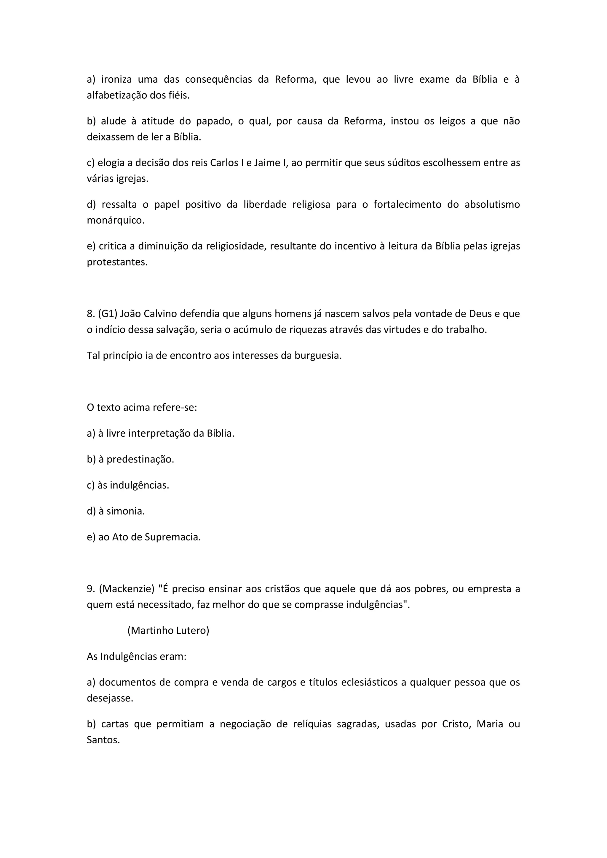a) ironiza uma das consequências da Reforma, que levou ao livre exame da Bíblia e à
alfabetização dos fiéis.

b) alude à atitude do papado, o qual, por causa da Reforma, instou os leigos a que não
deixassem de ler a Bíblia.

c) elogia a decisão dos reis Carlos I e Jaime I, ao permitir que seus súditos escolhessem entre as
várias igrejas.

d) ressalta o papel positivo da liberdade religiosa para o fortalecimento do absolutismo
monárquico.

e) critica a diminuição da religiosidade, resultante do incentivo à leitura da Bíblia pelas igrejas
protestantes.



8. (G1) João Calvino defendia que alguns homens já nascem salvos pela vontade de Deus e que
o indício dessa salvação, seria o acúmulo de riquezas através das virtudes e do trabalho.

Tal princípio ia de encontro aos interesses da burguesia.



O texto acima refere-se:

a) à livre interpretação da Bíblia.

b) à predestinação.

c) às indulgências.

d) à simonia.

e) ao Ato de Supremacia.



9. (Mackenzie) "É preciso ensinar aos cristãos que aquele que dá aos pobres, ou empresta a
quem está necessitado, faz melhor do que se comprasse indulgências".

         (Martinho Lutero)

As Indulgências eram:

a) documentos de compra e venda de cargos e títulos eclesiásticos a qualquer pessoa que os
desejasse.

b) cartas que permitiam a negociação de relíquias sagradas, usadas por Cristo, Maria ou
Santos.
 