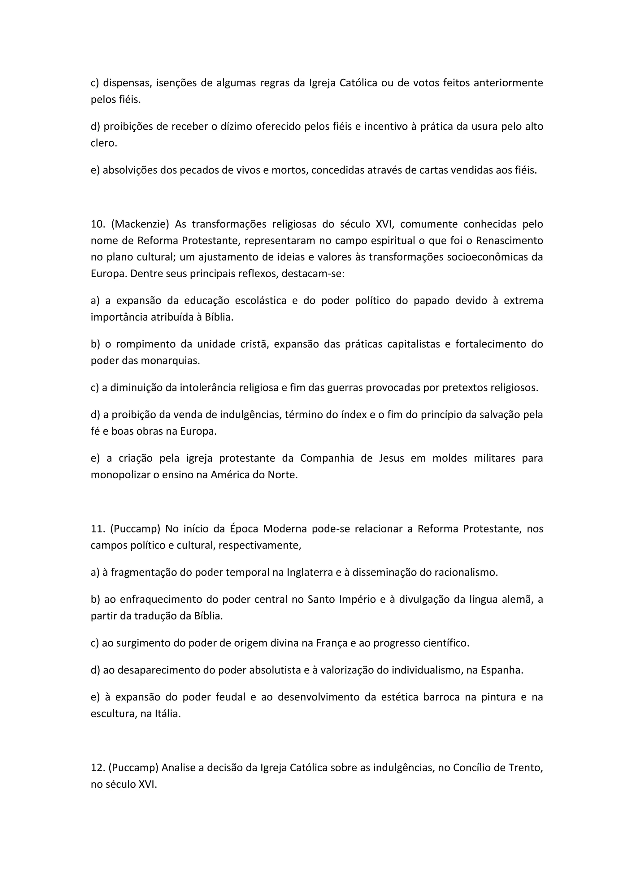 c) dispensas, isenções de algumas regras da Igreja Católica ou de votos feitos anteriormente
pelos fiéis.

d) proibições de receber o dízimo oferecido pelos fiéis e incentivo à prática da usura pelo alto
clero.

e) absolvições dos pecados de vivos e mortos, concedidas através de cartas vendidas aos fiéis.



10. (Mackenzie) As transformações religiosas do século XVI, comumente conhecidas pelo
nome de Reforma Protestante, representaram no campo espiritual o que foi o Renascimento
no plano cultural; um ajustamento de ideias e valores às transformações socioeconômicas da
Europa. Dentre seus principais reflexos, destacam-se:

a) a expansão da educação escolástica e do poder político do papado devido à extrema
importância atribuída à Bíblia.

b) o rompimento da unidade cristã, expansão das práticas capitalistas e fortalecimento do
poder das monarquias.

c) a diminuição da intolerância religiosa e fim das guerras provocadas por pretextos religiosos.

d) a proibição da venda de indulgências, término do índex e o fim do princípio da salvação pela
fé e boas obras na Europa.

e) a criação pela igreja protestante da Companhia de Jesus em moldes militares para
monopolizar o ensino na América do Norte.



11. (Puccamp) No início da Época Moderna pode-se relacionar a Reforma Protestante, nos
campos político e cultural, respectivamente,

a) à fragmentação do poder temporal na Inglaterra e à disseminação do racionalismo.

b) ao enfraquecimento do poder central no Santo Império e à divulgação da língua alemã, a
partir da tradução da Bíblia.

c) ao surgimento do poder de origem divina na França e ao progresso científico.

d) ao desaparecimento do poder absolutista e à valorização do individualismo, na Espanha.

e) à expansão do poder feudal e ao desenvolvimento da estética barroca na pintura e na
escultura, na Itália.



12. (Puccamp) Analise a decisão da Igreja Católica sobre as indulgências, no Concílio de Trento,
no século XVI.
 