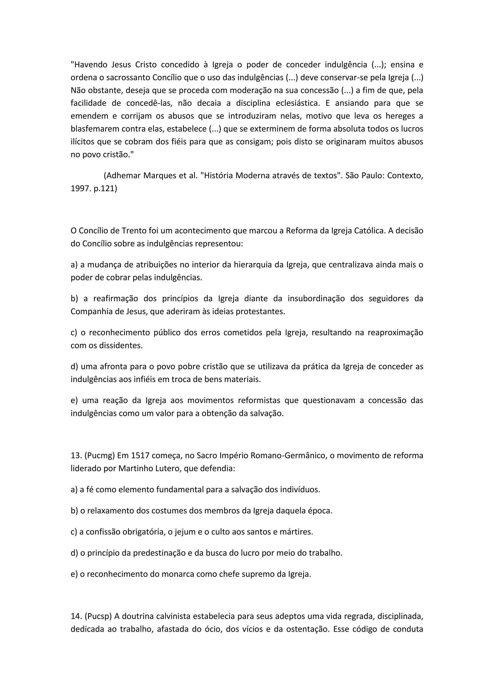 "Havendo Jesus Cristo concedido à Igreja o poder de conceder indulgência (...); ensina e
ordena o sacrossanto Concílio que o uso das indulgências (...) deve conservar-se pela Igreja (...)
Não obstante, deseja que se proceda com moderação na sua concessão (...) a fim de que, pela
facilidade de concedê-las, não decaia a disciplina eclesiástica. E ansiando para que se
emendem e corrijam os abusos que se introduziram nelas, motivo que leva os hereges a
blasfemarem contra elas, estabelece (...) que se exterminem de forma absoluta todos os lucros
ilícitos que se cobram dos fiéis para que as consigam; pois disto se originaram muitos abusos
no povo cristão."

         (Adhemar Marques et al. "História Moderna através de textos". São Paulo: Contexto,
1997. p.121)



O Concílio de Trento foi um acontecimento que marcou a Reforma da Igreja Católica. A decisão
do Concílio sobre as indulgências representou:

a) a mudança de atribuições no interior da hierarquia da Igreja, que centralizava ainda mais o
poder de cobrar pelas indulgências.

b) a reafirmação dos princípios da Igreja diante da insubordinação dos seguidores da
Companhia de Jesus, que aderiram às ideias protestantes.

c) o reconhecimento público dos erros cometidos pela Igreja, resultando na reaproximação
com os dissidentes.

d) uma afronta para o povo pobre cristão que se utilizava da prática da Igreja de conceder as
indulgências aos infiéis em troca de bens materiais.

e) uma reação da Igreja aos movimentos reformistas que questionavam a concessão das
indulgências como um valor para a obtenção da salvação.



13. (Pucmg) Em 1517 começa, no Sacro Império Romano-Germânico, o movimento de reforma
liderado por Martinho Lutero, que defendia:

a) a fé como elemento fundamental para a salvação dos indivíduos.

b) o relaxamento dos costumes dos membros da Igreja daquela época.

c) a confissão obrigatória, o jejum e o culto aos santos e mártires.

d) o princípio da predestinação e da busca do lucro por meio do trabalho.

e) o reconhecimento do monarca como chefe supremo da Igreja.



14. (Pucsp) A doutrina calvinista estabelecia para seus adeptos uma vida regrada, disciplinada,
dedicada ao trabalho, afastada do ócio, dos vícios e da ostentação. Esse código de conduta
 