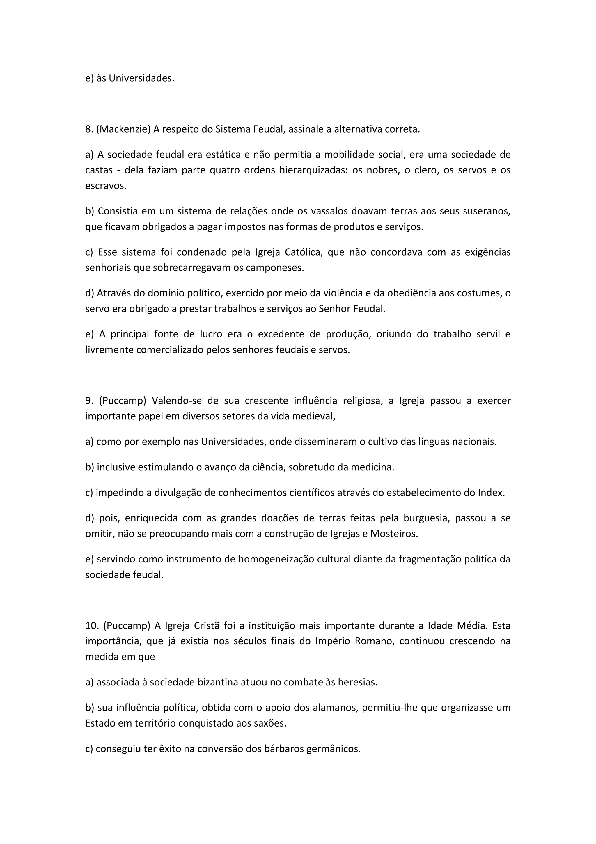 e) às Universidades.



8. (Mackenzie) A respeito do Sistema Feudal, assinale a alternativa correta.

a) A sociedade feudal era estática e não permitia a mobilidade social, era uma sociedade de
castas - dela faziam parte quatro ordens hierarquizadas: os nobres, o clero, os servos e os
escravos.

b) Consistia em um sistema de relações onde os vassalos doavam terras aos seus suseranos,
que ficavam obrigados a pagar impostos nas formas de produtos e serviços.

c) Esse sistema foi condenado pela Igreja Católica, que não concordava com as exigências
senhoriais que sobrecarregavam os camponeses.

d) Através do domínio político, exercido por meio da violência e da obediência aos costumes, o
servo era obrigado a prestar trabalhos e serviços ao Senhor Feudal.

e) A principal fonte de lucro era o excedente de produção, oriundo do trabalho servil e
livremente comercializado pelos senhores feudais e servos.



9. (Puccamp) Valendo-se de sua crescente influência religiosa, a Igreja passou a exercer
importante papel em diversos setores da vida medieval,

a) como por exemplo nas Universidades, onde disseminaram o cultivo das línguas nacionais.

b) inclusive estimulando o avanço da ciência, sobretudo da medicina.

c) impedindo a divulgação de conhecimentos científicos através do estabelecimento do Index.

d) pois, enriquecida com as grandes doações de terras feitas pela burguesia, passou a se
omitir, não se preocupando mais com a construção de Igrejas e Mosteiros.

e) servindo como instrumento de homogeneização cultural diante da fragmentação política da
sociedade feudal.



10. (Puccamp) A Igreja Cristã foi a instituição mais importante durante a Idade Média. Esta
importância, que já existia nos séculos finais do Império Romano, continuou crescendo na
medida em que

a) associada à sociedade bizantina atuou no combate às heresias.

b) sua influência política, obtida com o apoio dos alamanos, permitiu-lhe que organizasse um
Estado em território conquistado aos saxões.

c) conseguiu ter êxito na conversão dos bárbaros germânicos.
 