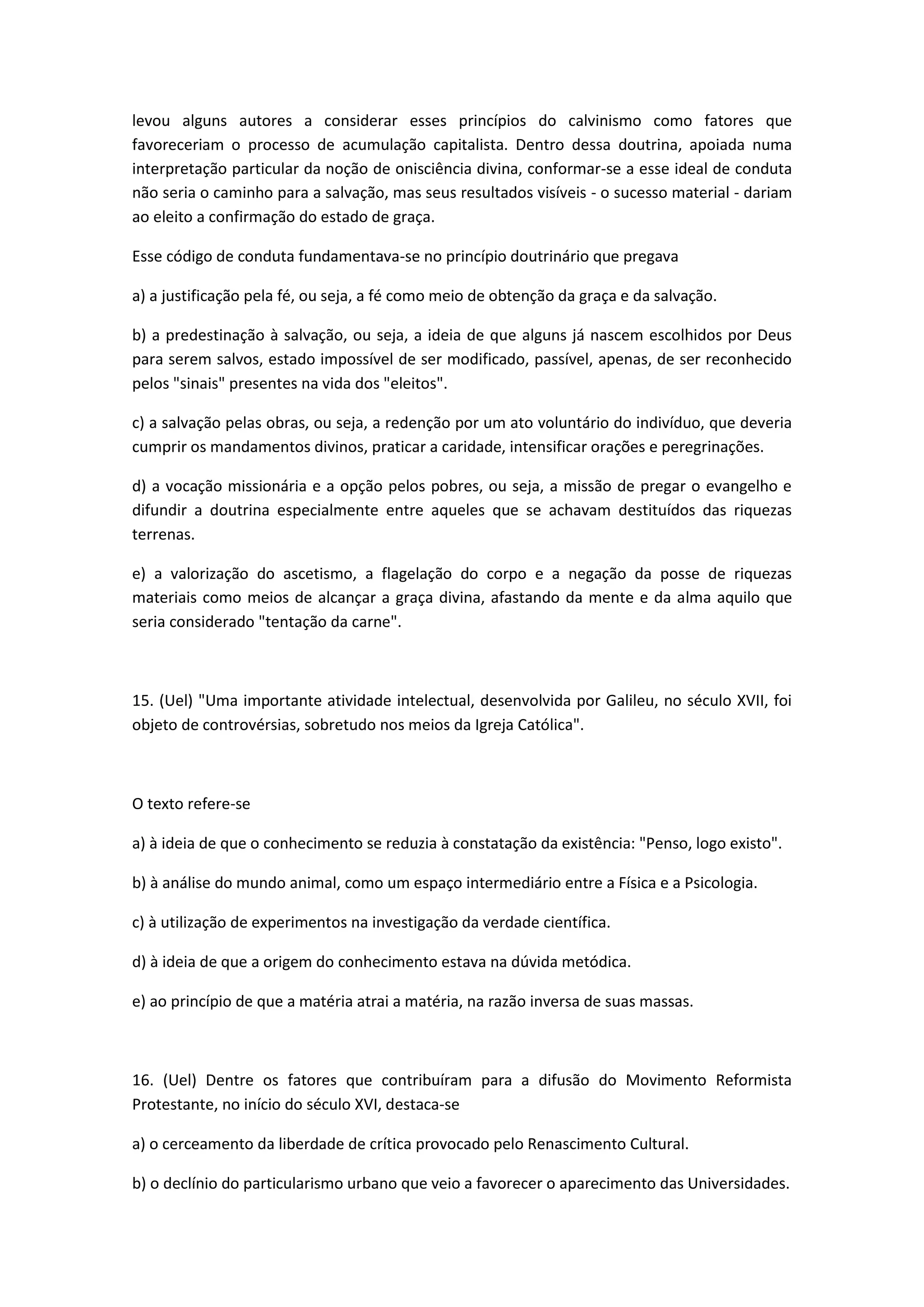 levou alguns autores a considerar esses princípios do calvinismo como fatores que
favoreceriam o processo de acumulação capitalista. Dentro dessa doutrina, apoiada numa
interpretação particular da noção de onisciência divina, conformar-se a esse ideal de conduta
não seria o caminho para a salvação, mas seus resultados visíveis - o sucesso material - dariam
ao eleito a confirmação do estado de graça.

Esse código de conduta fundamentava-se no princípio doutrinário que pregava

a) a justificação pela fé, ou seja, a fé como meio de obtenção da graça e da salvação.

b) a predestinação à salvação, ou seja, a ideia de que alguns já nascem escolhidos por Deus
para serem salvos, estado impossível de ser modificado, passível, apenas, de ser reconhecido
pelos "sinais" presentes na vida dos "eleitos".

c) a salvação pelas obras, ou seja, a redenção por um ato voluntário do indivíduo, que deveria
cumprir os mandamentos divinos, praticar a caridade, intensificar orações e peregrinações.

d) a vocação missionária e a opção pelos pobres, ou seja, a missão de pregar o evangelho e
difundir a doutrina especialmente entre aqueles que se achavam destituídos das riquezas
terrenas.

e) a valorização do ascetismo, a flagelação do corpo e a negação da posse de riquezas
materiais como meios de alcançar a graça divina, afastando da mente e da alma aquilo que
seria considerado "tentação da carne".



15. (Uel) "Uma importante atividade intelectual, desenvolvida por Galileu, no século XVII, foi
objeto de controvérsias, sobretudo nos meios da Igreja Católica".



O texto refere-se

a) à ideia de que o conhecimento se reduzia à constatação da existência: "Penso, logo existo".

b) à análise do mundo animal, como um espaço intermediário entre a Física e a Psicologia.

c) à utilização de experimentos na investigação da verdade científica.

d) à ideia de que a origem do conhecimento estava na dúvida metódica.

e) ao princípio de que a matéria atrai a matéria, na razão inversa de suas massas.



16. (Uel) Dentre os fatores que contribuíram para a difusão do Movimento Reformista
Protestante, no início do século XVI, destaca-se

a) o cerceamento da liberdade de crítica provocado pelo Renascimento Cultural.

b) o declínio do particularismo urbano que veio a favorecer o aparecimento das Universidades.
 