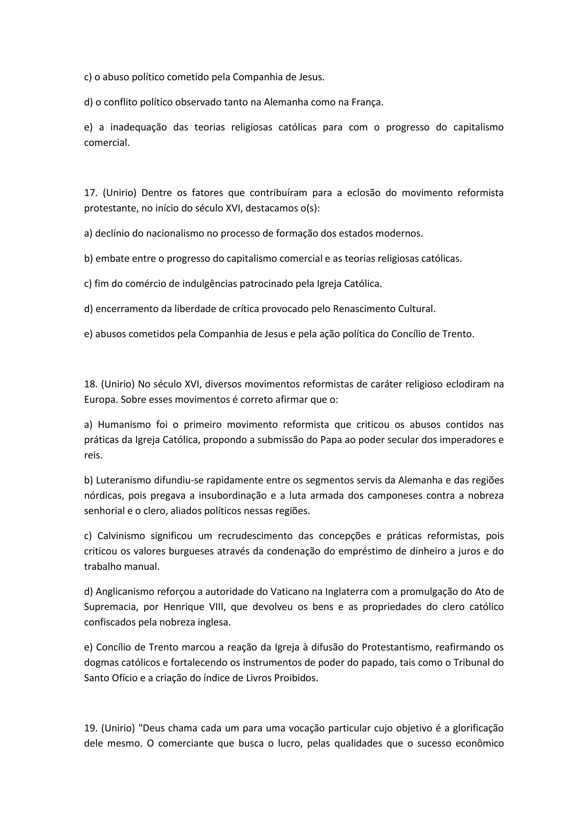 c) o abuso político cometido pela Companhia de Jesus.

d) o conflito político observado tanto na Alemanha como na França.

e) a inadequação das teorias religiosas católicas para com o progresso do capitalismo
comercial.



17. (Unirio) Dentre os fatores que contribuíram para a eclosão do movimento reformista
protestante, no início do século XVI, destacamos o(s):

a) declínio do nacionalismo no processo de formação dos estados modernos.

b) embate entre o progresso do capitalismo comercial e as teorias religiosas católicas.

c) fim do comércio de indulgências patrocinado pela Igreja Católica.

d) encerramento da liberdade de crítica provocado pelo Renascimento Cultural.

e) abusos cometidos pela Companhia de Jesus e pela ação política do Concílio de Trento.



18. (Unirio) No século XVI, diversos movimentos reformistas de caráter religioso eclodiram na
Europa. Sobre esses movimentos é correto afirmar que o:

a) Humanismo foi o primeiro movimento reformista que criticou os abusos contidos nas
práticas da Igreja Católica, propondo a submissão do Papa ao poder secular dos imperadores e
reis.

b) Luteranismo difundiu-se rapidamente entre os segmentos servis da Alemanha e das regiões
nórdicas, pois pregava a insubordinação e a luta armada dos camponeses contra a nobreza
senhorial e o clero, aliados políticos nessas regiões.

c) Calvinismo significou um recrudescimento das concepções e práticas reformistas, pois
criticou os valores burgueses através da condenação do empréstimo de dinheiro a juros e do
trabalho manual.

d) Anglicanismo reforçou a autoridade do Vaticano na Inglaterra com a promulgação do Ato de
Supremacia, por Henrique VIII, que devolveu os bens e as propriedades do clero católico
confiscados pela nobreza inglesa.

e) Concílio de Trento marcou a reação da Igreja à difusão do Protestantismo, reafirmando os
dogmas católicos e fortalecendo os instrumentos de poder do papado, tais como o Tribunal do
Santo Ofício e a criação do índice de Livros Proibidos.



19. (Unirio) "Deus chama cada um para uma vocação particular cujo objetivo é a glorificação
dele mesmo. O comerciante que busca o lucro, pelas qualidades que o sucesso econômico
 