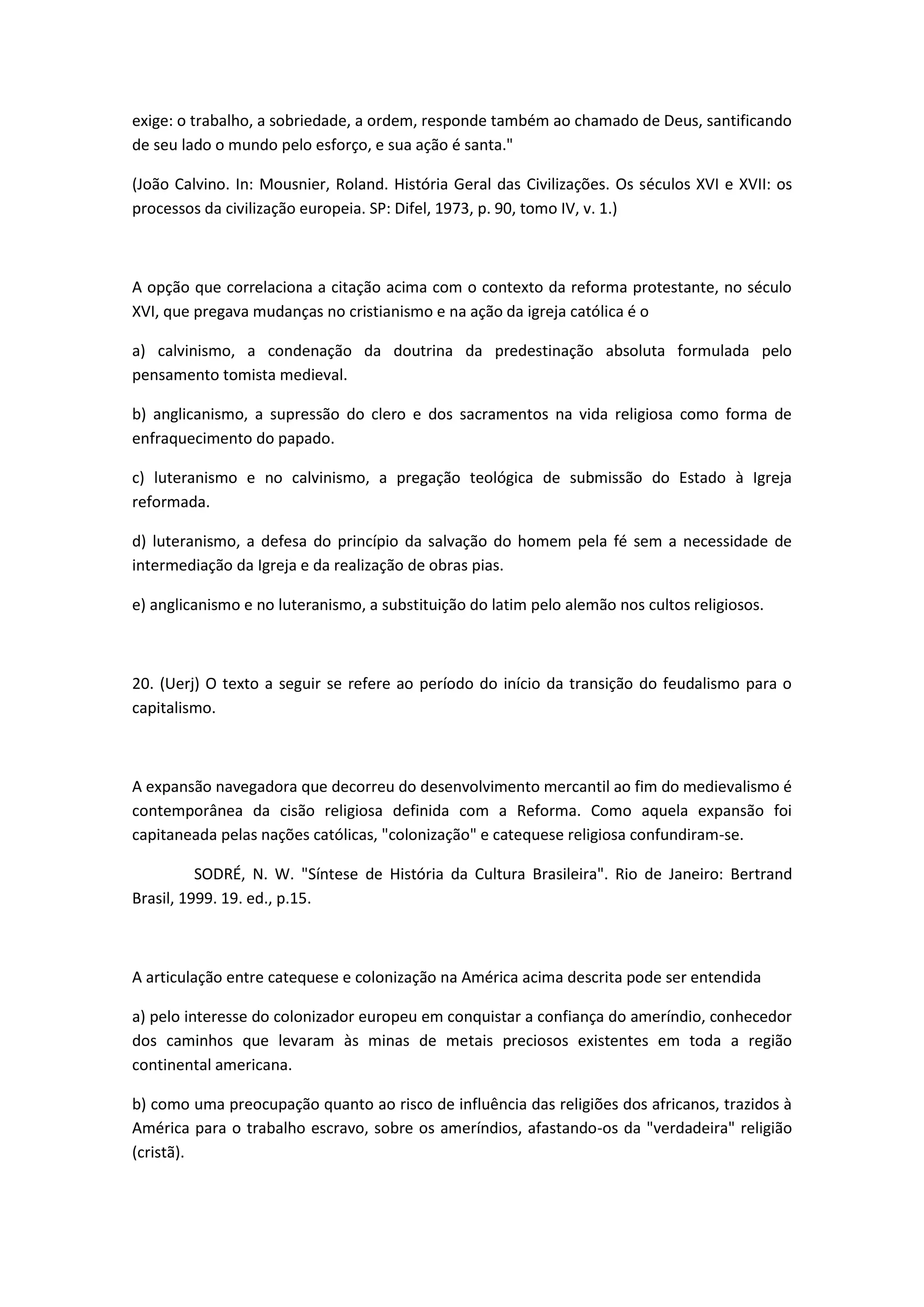 exige: o trabalho, a sobriedade, a ordem, responde também ao chamado de Deus, santificando
de seu lado o mundo pelo esforço, e sua ação é santa."

(João Calvino. In: Mousnier, Roland. História Geral das Civilizações. Os séculos XVI e XVII: os
processos da civilização europeia. SP: Difel, 1973, p. 90, tomo IV, v. 1.)



A opção que correlaciona a citação acima com o contexto da reforma protestante, no século
XVI, que pregava mudanças no cristianismo e na ação da igreja católica é o

a) calvinismo, a condenação da doutrina da predestinação absoluta formulada pelo
pensamento tomista medieval.

b) anglicanismo, a supressão do clero e dos sacramentos na vida religiosa como forma de
enfraquecimento do papado.

c) luteranismo e no calvinismo, a pregação teológica de submissão do Estado à Igreja
reformada.

d) luteranismo, a defesa do princípio da salvação do homem pela fé sem a necessidade de
intermediação da Igreja e da realização de obras pias.

e) anglicanismo e no luteranismo, a substituição do latim pelo alemão nos cultos religiosos.



20. (Uerj) O texto a seguir se refere ao período do início da transição do feudalismo para o
capitalismo.



A expansão navegadora que decorreu do desenvolvimento mercantil ao fim do medievalismo é
contemporânea da cisão religiosa definida com a Reforma. Como aquela expansão foi
capitaneada pelas nações católicas, "colonização" e catequese religiosa confundiram-se.

          SODRÉ, N. W. "Síntese de História da Cultura Brasileira". Rio de Janeiro: Bertrand
Brasil, 1999. 19. ed., p.15.



A articulação entre catequese e colonização na América acima descrita pode ser entendida

a) pelo interesse do colonizador europeu em conquistar a confiança do ameríndio, conhecedor
dos caminhos que levaram às minas de metais preciosos existentes em toda a região
continental americana.

b) como uma preocupação quanto ao risco de influência das religiões dos africanos, trazidos à
América para o trabalho escravo, sobre os ameríndios, afastando-os da "verdadeira" religião
(cristã).
 