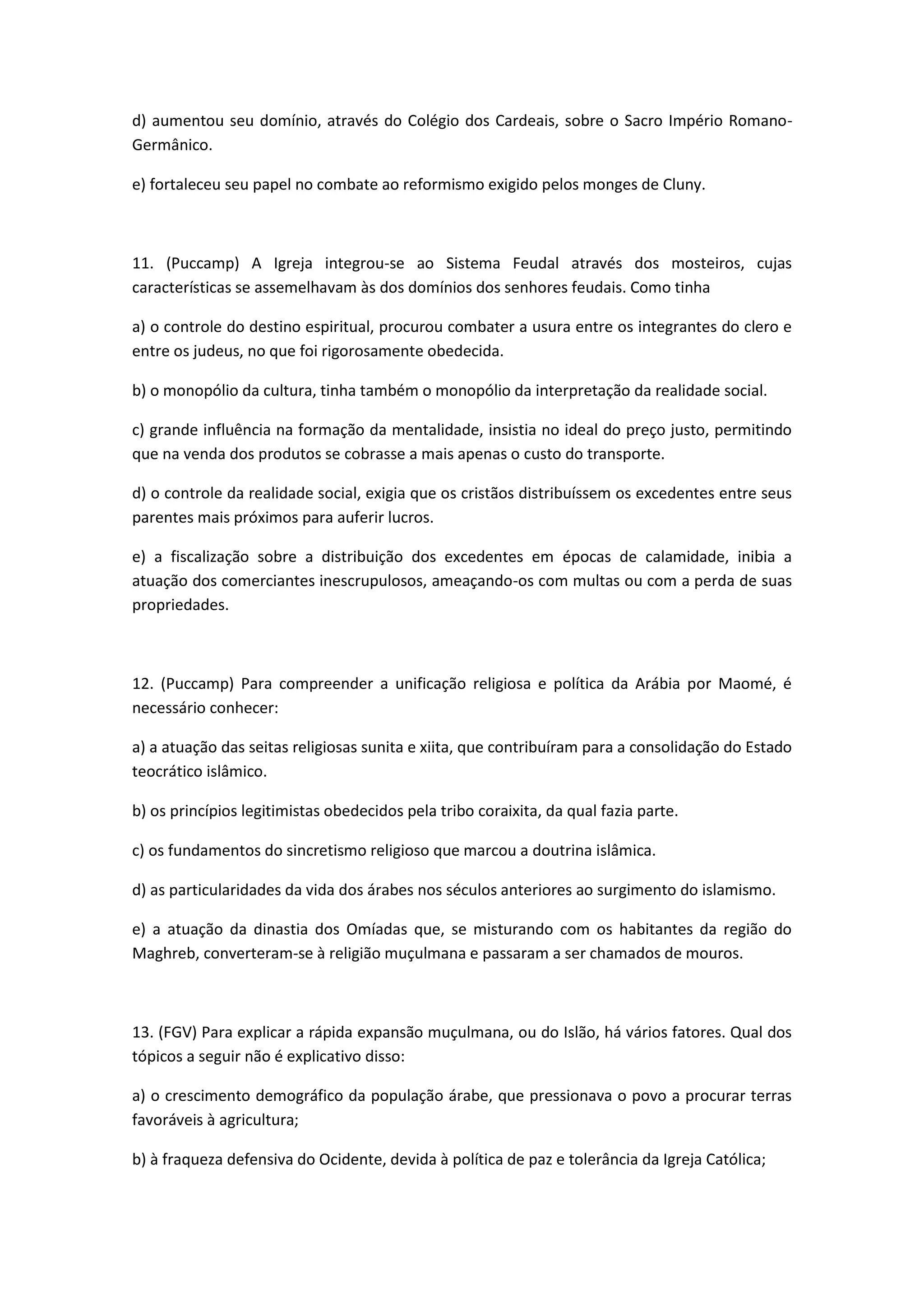 d) aumentou seu domínio, através do Colégio dos Cardeais, sobre o Sacro Império Romano-
Germânico.

e) fortaleceu seu papel no combate ao reformismo exigido pelos monges de Cluny.



11. (Puccamp) A Igreja integrou-se ao Sistema Feudal através dos mosteiros, cujas
características se assemelhavam às dos domínios dos senhores feudais. Como tinha

a) o controle do destino espiritual, procurou combater a usura entre os integrantes do clero e
entre os judeus, no que foi rigorosamente obedecida.

b) o monopólio da cultura, tinha também o monopólio da interpretação da realidade social.

c) grande influência na formação da mentalidade, insistia no ideal do preço justo, permitindo
que na venda dos produtos se cobrasse a mais apenas o custo do transporte.

d) o controle da realidade social, exigia que os cristãos distribuíssem os excedentes entre seus
parentes mais próximos para auferir lucros.

e) a fiscalização sobre a distribuição dos excedentes em épocas de calamidade, inibia a
atuação dos comerciantes inescrupulosos, ameaçando-os com multas ou com a perda de suas
propriedades.



12. (Puccamp) Para compreender a unificação religiosa e política da Arábia por Maomé, é
necessário conhecer:

a) a atuação das seitas religiosas sunita e xiita, que contribuíram para a consolidação do Estado
teocrático islâmico.

b) os princípios legitimistas obedecidos pela tribo coraixita, da qual fazia parte.

c) os fundamentos do sincretismo religioso que marcou a doutrina islâmica.

d) as particularidades da vida dos árabes nos séculos anteriores ao surgimento do islamismo.

e) a atuação da dinastia dos Omíadas que, se misturando com os habitantes da região do
Maghreb, converteram-se à religião muçulmana e passaram a ser chamados de mouros.



13. (FGV) Para explicar a rápida expansão muçulmana, ou do Islão, há vários fatores. Qual dos
tópicos a seguir não é explicativo disso:

a) o crescimento demográfico da população árabe, que pressionava o povo a procurar terras
favoráveis à agricultura;

b) à fraqueza defensiva do Ocidente, devida à política de paz e tolerância da Igreja Católica;
 