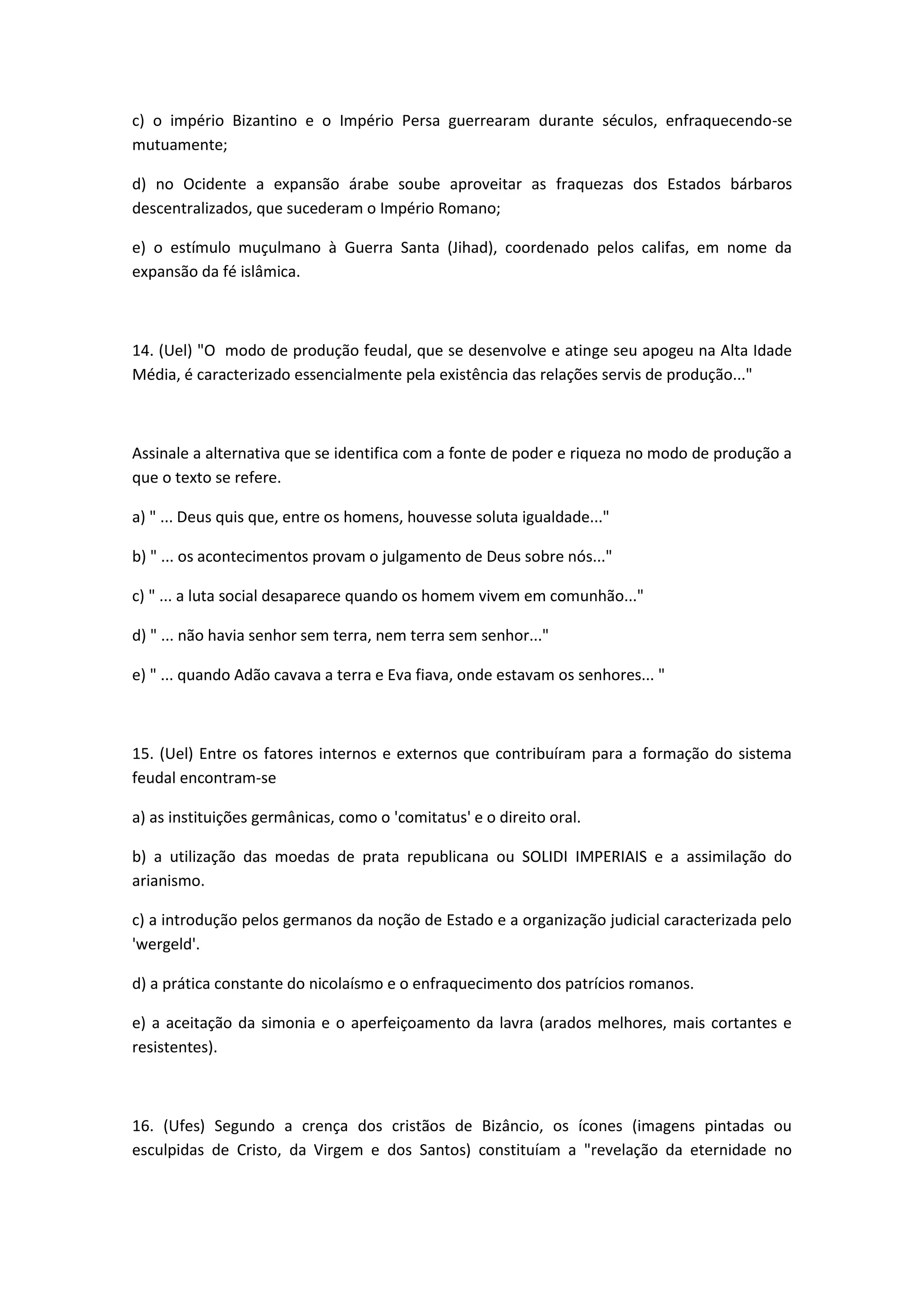 c) o império Bizantino e o Império Persa guerrearam durante séculos, enfraquecendo-se
mutuamente;

d) no Ocidente a expansão árabe soube aproveitar as fraquezas dos Estados bárbaros
descentralizados, que sucederam o Império Romano;

e) o estímulo muçulmano à Guerra Santa (Jihad), coordenado pelos califas, em nome da
expansão da fé islâmica.



14. (Uel) "O modo de produção feudal, que se desenvolve e atinge seu apogeu na Alta Idade
Média, é caracterizado essencialmente pela existência das relações servis de produção..."



Assinale a alternativa que se identifica com a fonte de poder e riqueza no modo de produção a
que o texto se refere.

a) " ... Deus quis que, entre os homens, houvesse soluta igualdade..."

b) " ... os acontecimentos provam o julgamento de Deus sobre nós..."

c) " ... a luta social desaparece quando os homem vivem em comunhão..."

d) " ... não havia senhor sem terra, nem terra sem senhor..."

e) " ... quando Adão cavava a terra e Eva fiava, onde estavam os senhores... "



15. (Uel) Entre os fatores internos e externos que contribuíram para a formação do sistema
feudal encontram-se

a) as instituições germânicas, como o 'comitatus' e o direito oral.

b) a utilização das moedas de prata republicana ou SOLIDI IMPERIAIS e a assimilação do
arianismo.

c) a introdução pelos germanos da noção de Estado e a organização judicial caracterizada pelo
'wergeld'.

d) a prática constante do nicolaísmo e o enfraquecimento dos patrícios romanos.

e) a aceitação da simonia e o aperfeiçoamento da lavra (arados melhores, mais cortantes e
resistentes).



16. (Ufes) Segundo a crença dos cristãos de Bizâncio, os ícones (imagens pintadas ou
esculpidas de Cristo, da Virgem e dos Santos) constituíam a "revelação da eternidade no
 