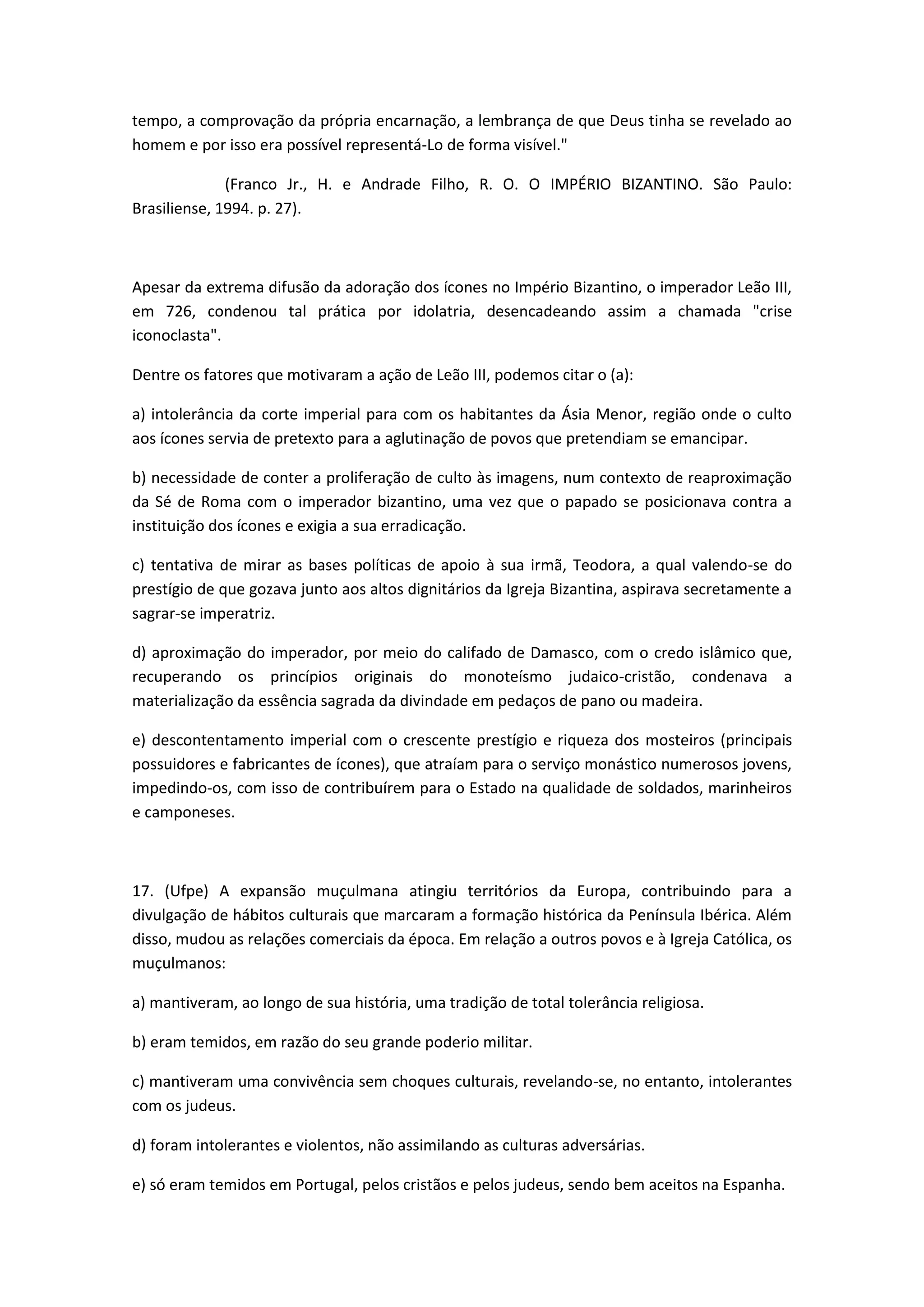 tempo, a comprovação da própria encarnação, a lembrança de que Deus tinha se revelado ao
homem e por isso era possível representá-Lo de forma visível."

              (Franco Jr., H. e Andrade Filho, R. O. O IMPÉRIO BIZANTINO. São Paulo:
Brasiliense, 1994. p. 27).



Apesar da extrema difusão da adoração dos ícones no Império Bizantino, o imperador Leão III,
em 726, condenou tal prática por idolatria, desencadeando assim a chamada "crise
iconoclasta".

Dentre os fatores que motivaram a ação de Leão III, podemos citar o (a):

a) intolerância da corte imperial para com os habitantes da Ásia Menor, região onde o culto
aos ícones servia de pretexto para a aglutinação de povos que pretendiam se emancipar.

b) necessidade de conter a proliferação de culto às imagens, num contexto de reaproximação
da Sé de Roma com o imperador bizantino, uma vez que o papado se posicionava contra a
instituição dos ícones e exigia a sua erradicação.

c) tentativa de mirar as bases políticas de apoio à sua irmã, Teodora, a qual valendo-se do
prestígio de que gozava junto aos altos dignitários da Igreja Bizantina, aspirava secretamente a
sagrar-se imperatriz.

d) aproximação do imperador, por meio do califado de Damasco, com o credo islâmico que,
recuperando os princípios originais do monoteísmo judaico-cristão, condenava a
materialização da essência sagrada da divindade em pedaços de pano ou madeira.

e) descontentamento imperial com o crescente prestígio e riqueza dos mosteiros (principais
possuidores e fabricantes de ícones), que atraíam para o serviço monástico numerosos jovens,
impedindo-os, com isso de contribuírem para o Estado na qualidade de soldados, marinheiros
e camponeses.



17. (Ufpe) A expansão muçulmana atingiu territórios da Europa, contribuindo para a
divulgação de hábitos culturais que marcaram a formação histórica da Península Ibérica. Além
disso, mudou as relações comerciais da época. Em relação a outros povos e à Igreja Católica, os
muçulmanos:

a) mantiveram, ao longo de sua história, uma tradição de total tolerância religiosa.

b) eram temidos, em razão do seu grande poderio militar.

c) mantiveram uma convivência sem choques culturais, revelando-se, no entanto, intolerantes
com os judeus.

d) foram intolerantes e violentos, não assimilando as culturas adversárias.

e) só eram temidos em Portugal, pelos cristãos e pelos judeus, sendo bem aceitos na Espanha.
 
