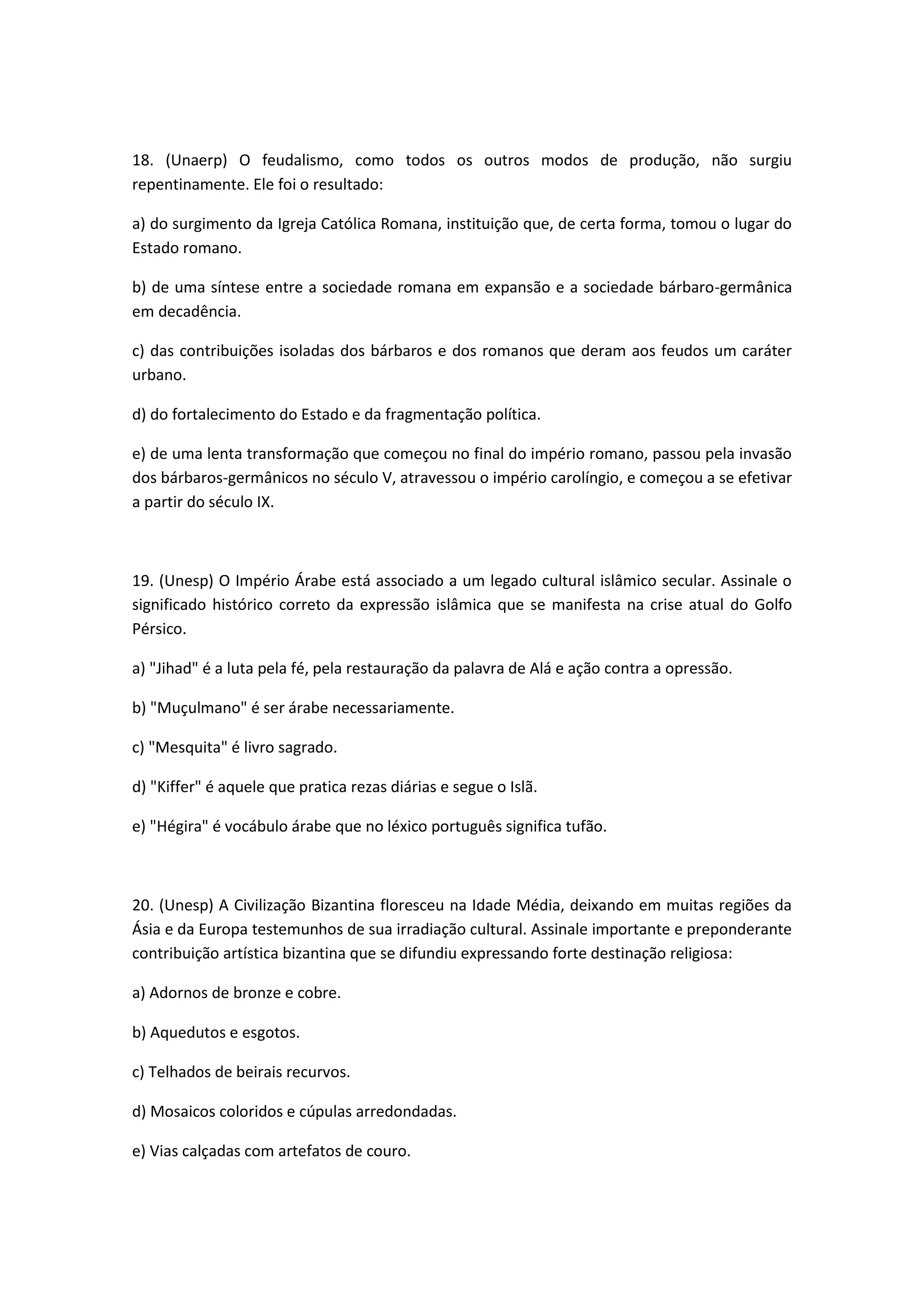 18. (Unaerp) O feudalismo, como todos os outros modos de produção, não surgiu
repentinamente. Ele foi o resultado:

a) do surgimento da Igreja Católica Romana, instituição que, de certa forma, tomou o lugar do
Estado romano.

b) de uma síntese entre a sociedade romana em expansão e a sociedade bárbaro-germânica
em decadência.

c) das contribuições isoladas dos bárbaros e dos romanos que deram aos feudos um caráter
urbano.

d) do fortalecimento do Estado e da fragmentação política.

e) de uma lenta transformação que começou no final do império romano, passou pela invasão
dos bárbaros-germânicos no século V, atravessou o império carolíngio, e começou a se efetivar
a partir do século IX.



19. (Unesp) O Império Árabe está associado a um legado cultural islâmico secular. Assinale o
significado histórico correto da expressão islâmica que se manifesta na crise atual do Golfo
Pérsico.

a) "Jihad" é a luta pela fé, pela restauração da palavra de Alá e ação contra a opressão.

b) "Muçulmano" é ser árabe necessariamente.

c) "Mesquita" é livro sagrado.

d) "Kiffer" é aquele que pratica rezas diárias e segue o Islã.

e) "Hégira" é vocábulo árabe que no léxico português significa tufão.



20. (Unesp) A Civilização Bizantina floresceu na Idade Média, deixando em muitas regiões da
Ásia e da Europa testemunhos de sua irradiação cultural. Assinale importante e preponderante
contribuição artística bizantina que se difundiu expressando forte destinação religiosa:

a) Adornos de bronze e cobre.

b) Aquedutos e esgotos.

c) Telhados de beirais recurvos.

d) Mosaicos coloridos e cúpulas arredondadas.

e) Vias calçadas com artefatos de couro.
 