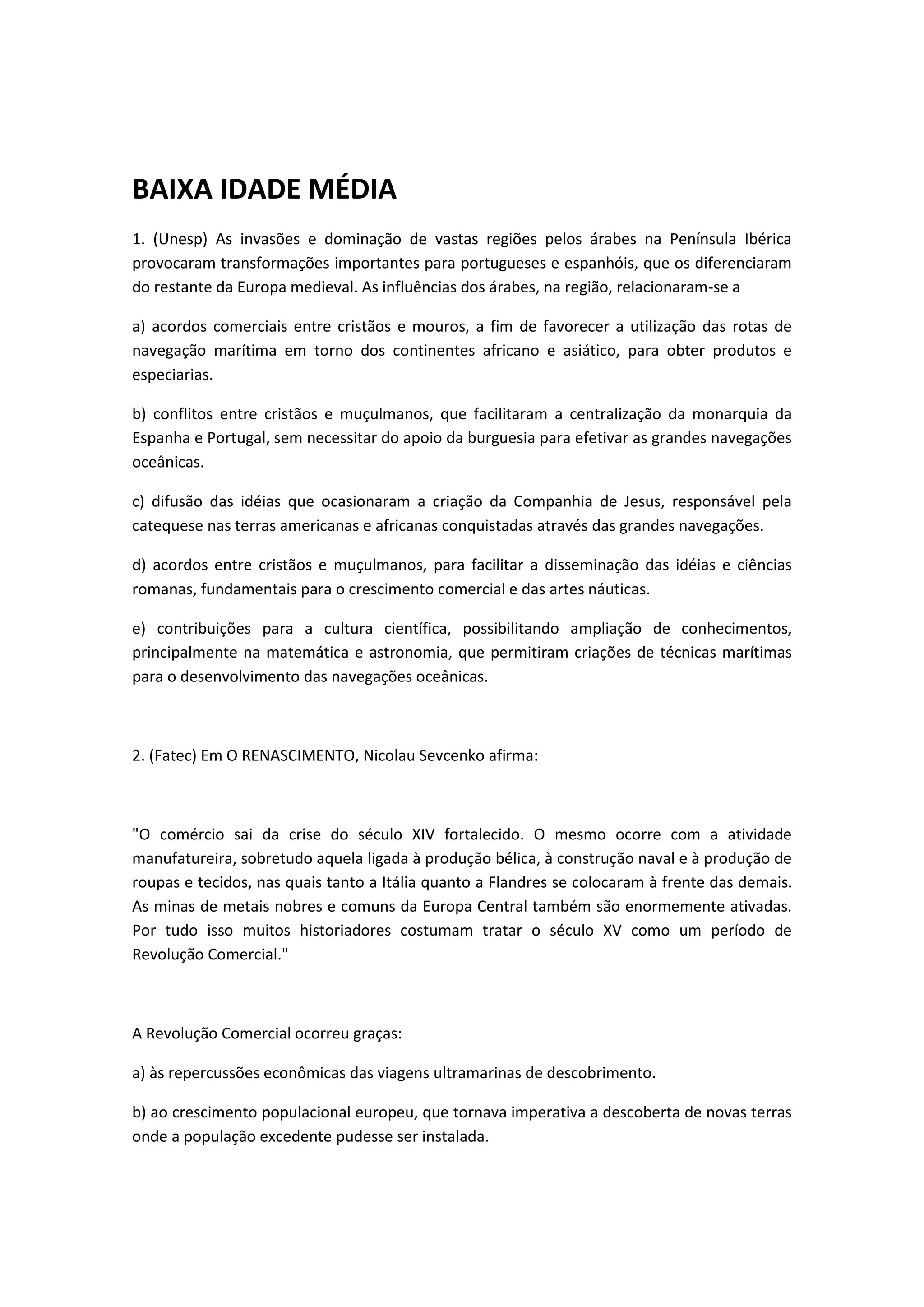 BAIXA IDADE MÉDIA
1. (Unesp) As invasões e dominação de vastas regiões pelos árabes na Península Ibérica
provocaram transformações importantes para portugueses e espanhóis, que os diferenciaram
do restante da Europa medieval. As influências dos árabes, na região, relacionaram-se a

a) acordos comerciais entre cristãos e mouros, a fim de favorecer a utilização das rotas de
navegação marítima em torno dos continentes africano e asiático, para obter produtos e
especiarias.

b) conflitos entre cristãos e muçulmanos, que facilitaram a centralização da monarquia da
Espanha e Portugal, sem necessitar do apoio da burguesia para efetivar as grandes navegações
oceânicas.

c) difusão das idéias que ocasionaram a criação da Companhia de Jesus, responsável pela
catequese nas terras americanas e africanas conquistadas através das grandes navegações.

d) acordos entre cristãos e muçulmanos, para facilitar a disseminação das idéias e ciências
romanas, fundamentais para o crescimento comercial e das artes náuticas.

e) contribuições para a cultura científica, possibilitando ampliação de conhecimentos,
principalmente na matemática e astronomia, que permitiram criações de técnicas marítimas
para o desenvolvimento das navegações oceânicas.



2. (Fatec) Em O RENASCIMENTO, Nicolau Sevcenko afirma:



"O comércio sai da crise do século XIV fortalecido. O mesmo ocorre com a atividade
manufatureira, sobretudo aquela ligada à produção bélica, à construção naval e à produção de
roupas e tecidos, nas quais tanto a Itália quanto a Flandres se colocaram à frente das demais.
As minas de metais nobres e comuns da Europa Central também são enormemente ativadas.
Por tudo isso muitos historiadores costumam tratar o século XV como um período de
Revolução Comercial."



A Revolução Comercial ocorreu graças:

a) às repercussões econômicas das viagens ultramarinas de descobrimento.

b) ao crescimento populacional europeu, que tornava imperativa a descoberta de novas terras
onde a população excedente pudesse ser instalada.
 
