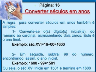 Converter séculos em anos
A regra para converter séculos em anos também é
simples:
1- Converte-se o(s) dígito(s) inicial(is), do
romano ao cardinal, acrescentando dois zeros. Este é
o ano final.
Exemplo: séc.XVI=16+00=1600
2- Em seguida, subtrai 99 do número,
encontrando, assim, o ano inicial.
Exemplo: 1600 - 99=1501
Ou seja, o séc.XVI inicia em 1501 e termina em 1600
• Página: 16
 