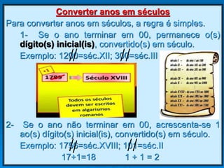 Converter anos em séculos
Para converter anos em séculos, a regra é simples.
1- Se o ano terminar em 00, permanece o(s)
dígito(s) inicial(is), convertido(s) em século.
Exemplo: 1200=séc.XII; 300=séc.III
2- Se o ano não terminar em 00, acrescenta-se 1
ao(s) dígito(s) inicial(is), convertido(s) em século.
Exemplo: 1756=séc.XVIII; 101=séc.II
17+1=18 1 + 1 = 2
 
