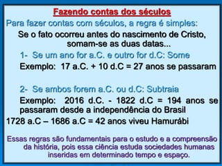 Fazendo contas dos séculos
Para fazer contas com séculos, a regra é simples:
Se o fato ocorreu antes do nascimento de Cristo,
somam-se as duas datas...
1- Se um ano for a.C. e outro for d.C: Some
Exemplo: 17 a.C. + 10 d.C = 27 anos se passaram
2- Se ambos forem a.C. ou d.C: Subtraia
Exemplo: 2016 d.C. - 1822 d.C = 194 anos se
passaram desde a independência do Brasil
1728 a.C – 1686 a.C = 42 anos viveu Hamurábi
Essas regras são fundamentais para o estudo e a compreensão
da história, pois essa ciência estuda sociedades humanas
inseridas em determinado tempo e espaço.
 