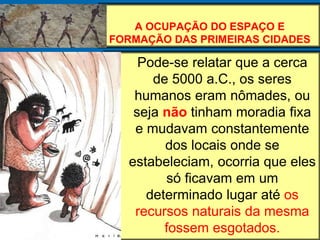 A OCUPAÇÃO DO ESPAÇO E
FORMAÇÃO DAS PRIMEIRAS CIDADES
• Pode-se relatar que a cerca
de 5000 a.C., os seres
humanos eram nômades, ou
seja não tinham moradia fixa
e mudavam constantemente
dos locais onde se
estabeleciam, ocorria que eles
só ficavam em um
determinado lugar até os
recursos naturais da mesma
fossem esgotados.
 