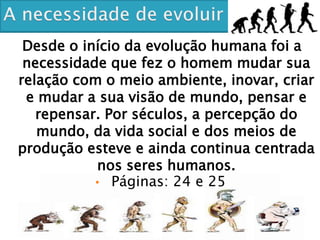 Desde o início da evolução humana foi a
necessidade que fez o homem mudar sua
relação com o meio ambiente, inovar, criar
e mudar a sua visão de mundo, pensar e
repensar. Por séculos, a percepção do
mundo, da vida social e dos meios de
produção esteve e ainda continua centrada
nos seres humanos.
• Páginas: 24 e 25
 