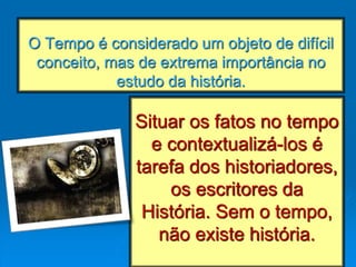 O Tempo é considerado um objeto de difícil
conceito, mas de extrema importância no
estudo da história.
Situar os fatos no tempo
e contextualizá-los é
tarefa dos historiadores,
os escritores da
História. Sem o tempo,
não existe história.
 