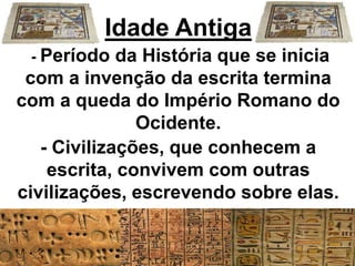Idade Antiga
- Período da História que se inicia
com a invenção da escrita termina
com a queda do Império Romano do
Ocidente.
- Civilizações, que conhecem a
escrita, convivem com outras
civilizações, escrevendo sobre elas.
 