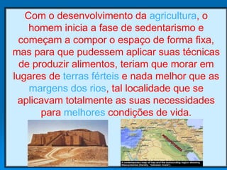 Com o desenvolvimento da agricultura, o
homem inicia a fase de sedentarismo e
começam a compor o espaço de forma fixa,
mas para que pudessem aplicar suas técnicas
de produzir alimentos, teriam que morar em
lugares de terras férteis e nada melhor que as
margens dos rios, tal localidade que se
aplicavam totalmente as suas necessidades
para melhores condições de vida.
 