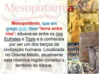 Mesopotâmia, que em
grego quer dizer ‘terra entre
rios’: situava-se entre os rios
Eufrates e Tigre e é conhecida
por ser um dos berços da
civilização humana. Localizada
no Oriente Médio, atualmente
esta histórica região constitui o
território do Iraque.
 