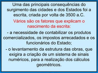 Uma das principais consequências do
surgimento das cidades e dos Estados foi a
escrita, criada por volta de 3500 a.C.
Vários são os fatores que explicam o
nascimento da escrita:
- a necessidade de contabilizar os produtos
comercializados, os impostos arrecadados e os
funcionários do Estado;
- o levantamento da estrutura das obras, que
exigira a criação de um sistema de sinais
numéricos, para a realização dos cálculos
geométricos.
 