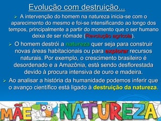  A intervenção do homem na natureza inicia-se com o
aparecimento do mesmo e foi-se intensificando ao longo dos
tempos, principalmente a partir do momento que o ser humano
deixa de ser nômade (Revolução agrícola).
 O homem destrói a natureza quer seja para construir
novas áreas habitacionais ou para explorar recursos
naturais. Por exemplo, o crescimento brasileiro é
desordenado e a Amazônia, está sendo desflorestada
devido à procura intensiva de ouro e madeira.
 Ao analisar a história da humanidade podemos inferir que
o avanço científico está ligado à destruição da natureza.
Evolução com destruição...
 