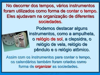 No decorrer dos tempos, vários instrumentos
foram utilizados como forma de contar o tempo.
Eles ajudavam na organização de diferentes
sociedades.
Podemos destacar alguns
instrumentos, como a ampulheta,
o relógio de sol, a clepsidra, o
relógio de vela, relógio de
pêndulo e o relógio atômico.
Assim com os instrumentos para contar o tempo,
os calendários também foram criados como
forma de organizar as sociedades.
 