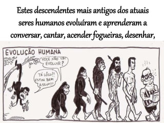 Estes descendentes mais antigos dos atuais
seres humanos evoluíram e aprenderam a
conversar, cantar, acender fogueiras, desenhar,
construir...
 
