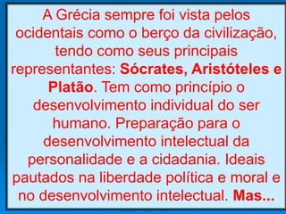 A Grécia sempre foi vista pelos
ocidentais como o berço da civilização,
tendo como seus principais
representantes: Sócrates, Aristóteles e
Platão. Tem como princípio o
desenvolvimento individual do ser
humano. Preparação para o
desenvolvimento intelectual da
personalidade e a cidadania. Ideais
pautados na liberdade política e moral e
no desenvolvimento intelectual. Mas...
 