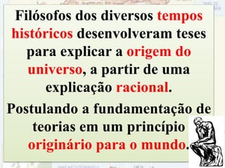 Filósofos dos diversos tempos
históricos desenvolveram teses
para explicar a origem do
universo, a partir de uma
explicação racional.
Postulando a fundamentação de
teorias em um princípio
originário para o mundo.
36
 