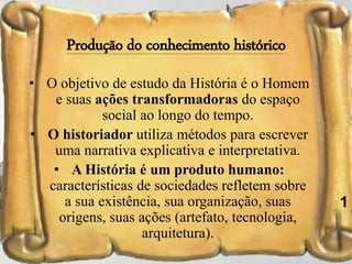 Produção do conhecimento histórico
• O objetivo de estudo da História é o Homem
e suas ações transformadoras do espaço
social ao longo do tempo.
• O historiador utiliza métodos para escrever
uma narrativa explicativa e interpretativa.
• A História é um produto humano:
características de sociedades refletem sobre
a sua existência, sua organização, suas
origens, suas ações (artefato, tecnologia,
arquitetura).
37
1
 
