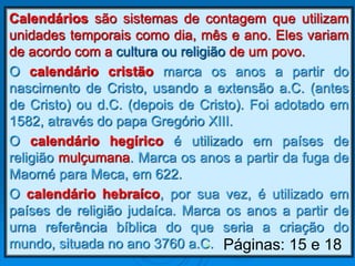 Calendários são sistemas de contagem que utilizam
unidades temporais como dia, mês e ano. Eles variam
de acordo com a cultura ou religião de um povo.
O calendário cristão marca os anos a partir do
nascimento de Cristo, usando a extensão a.C. (antes
de Cristo) ou d.C. (depois de Cristo). Foi adotado em
1582, através do papa Gregório XIII.
O calendário hegírico é utilizado em países de
religião mulçumana. Marca os anos a partir da fuga de
Maomé para Meca, em 622.
O calendário hebraíco, por sua vez, é utilizado em
países de religião judaíca. Marca os anos a partir de
uma referência bíblica do que seria a criação do
mundo, situada no ano 3760 a.C.• Páginas: 15 e 18
 