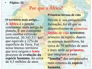 Por que a África?
O território mais antigo...
A África é a porção
continental mais antiga do
planeta. É um continente
com enorme extensão
territorial, 30.343.511 km²,
que equivale a 22% da
superfície da Terra. Foi
nesse imenso território
que teve origem o lento
processo de evolução da
espécie humana, há cerca
de 4,5 milhões de anos.
Primeiras formas de vida
Devido à sua antiquíssima
formação, foi ali que se
desenvolveram as primeiras
formas de vida terrestres:
primeiro os reptéis, depois
os animais mamíferos, há
cerca de 70 milhões de anos
e mais tarde os primatas,
que integram a vasta
"família" dos antepassados
mais remotos da espécie
humana.
40
• Página: 24
 