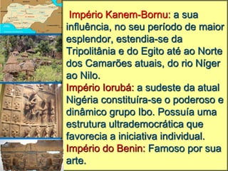 Império Kanem-Bornu: a sua
influência, no seu período de maior
esplendor, estendia-se da
Tripolitânia e do Egito até ao Norte
dos Camarões atuais, do rio Níger
ao Nilo.
Império Iorubá: a sudeste da atual
Nigéria constituíra-se o poderoso e
dinâmico grupo Ibo. Possuía uma
estrutura ultrademocrática que
favorecia a iniciativa individual.
Império do Benin: Famoso por sua
arte.
 