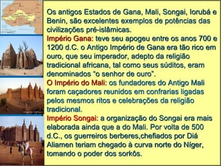 Os antigos Estados de Gana, Mali, Songai, Iorubá e
Benin, são excelentes exemplos de potências das
civilizações pré-islâmicas.
Império Gana: teve seu apogeu entre os anos 700 e
1200 d.C. o Antigo Império de Gana era tão rico em
ouro, que seu imperador, adepto da religião
tradicional africana, tal como seus súditos, eram
denominados “o senhor de ouro”.
O Império do Mali: os fundadores do Antigo Mali
foram caçadores reunidos em confrarias ligadas
pelos mesmos ritos e celebrações da religião
tradicional.
Império Songai: a organização do Songai era mais
elaborada ainda que a do Mali. Por volta de 500
d.C., os guerreiros berberes,chefiados por Diá
Aliamen teriam chegado à curva norte do Níger,
tomando o poder dos sorkôs.
 