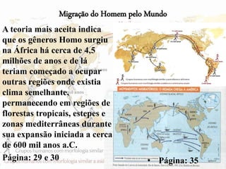 Migração do Homem pelo Mundo
A teoria mais aceita indica
que os gêneros Homo surgiu
na África há cerca de 4,5
milhões de anos e de lá
teriam começado a ocupar
outras regiões onde existia
clima semelhante,
permanecendo em regiões de
florestas tropicais, estepes e
zonas mediterrâneas durante
sua expansão iniciada a cerca
de 600 mil anos a.C.
Página: 29 e 30 45• Página: 35
 