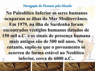 Navegação do Homem pelo Mundo
No Paleolítico Inferior os seres humanos
ocuparam as ilhas do Mar Mediterrâneo.
Em 1979, na ilha de Sardenha foram
encontrados vestígios humanos datados de
150 mil a.C. e os sinais de presença humana
mais antigos são de 500 mil anos. No
entanto, supõe-se que o povoamento só
ocorreu de forma estável no Neolítico
inferior, cerca de 6000 a.C..
46
 