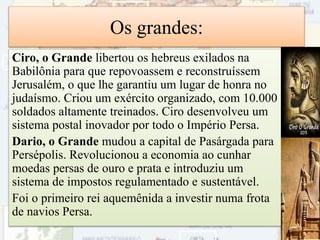 Os grandes:
Ciro, o Grande libertou os hebreus exilados na
Babilônia para que repovoassem e reconstruíssem
Jerusalém, o que lhe garantiu um lugar de honra no
judaísmo. Criou um exército organizado, com 10.000
soldados altamente treinados. Ciro desenvolveu um
sistema postal inovador por todo o Império Persa.
Dario, o Grande mudou a capital de Pasárgada para
Persépolis. Revolucionou a economia ao cunhar
moedas persas de ouro e prata e introduziu um
sistema de impostos regulamentado e sustentável.
Foi o primeiro rei aquemênida a investir numa frota
de navios Persa.
50
 