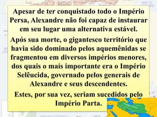 Apesar de ter conquistado todo o Império
Persa, Alexandre não foi capaz de instaurar
em seu lugar uma alternativa estável.
Após sua morte, o gigantesco território que
havia sido dominado pelos aquemênidas se
fragmentou em diversos impérios menores,
dos quais o mais importante era o Império
Selêucida, governado pelos generais de
Alexandre e seus descendentes.
Estes, por sua vez, seriam sucedidos pelo
Império Parta.
54
 